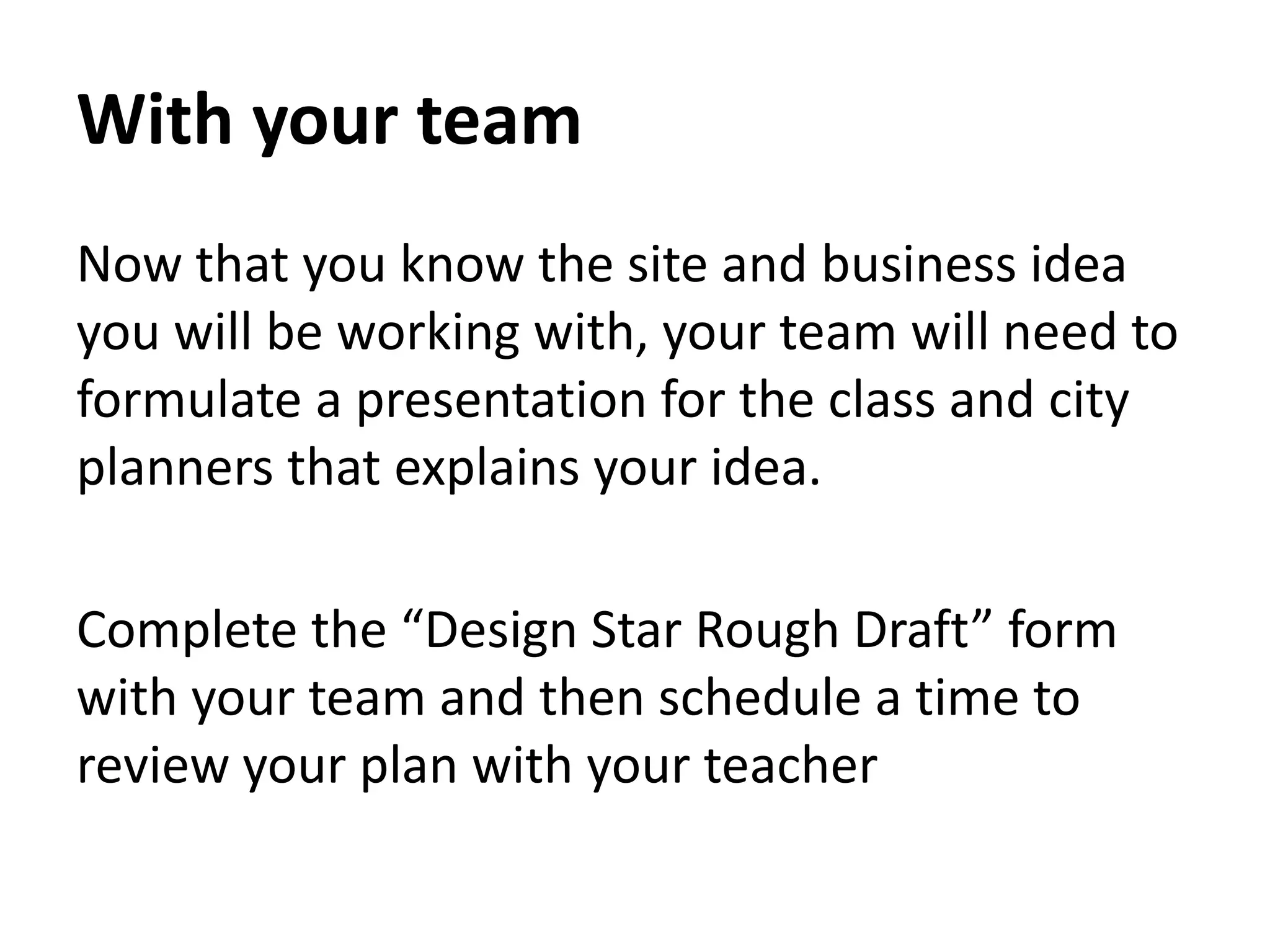 With your team
Now that you know the site and business idea
you will be working with, your team will need to
formulate a presentation for the class and city
planners that explains your idea.
Complete the “Design Star Rough Draft” form
with your team and then schedule a time to
review your plan with your teacher
 
