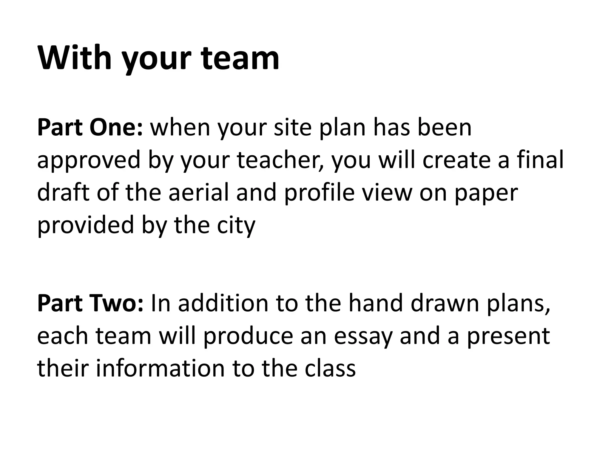 With your team
Part One: when your site plan has been
approved by your teacher, you will create a final
draft of the aerial and profile view on paper
provided by the city
Part Two: In addition to the hand drawn plans,
each team will produce an essay and a present
their information to the class
 