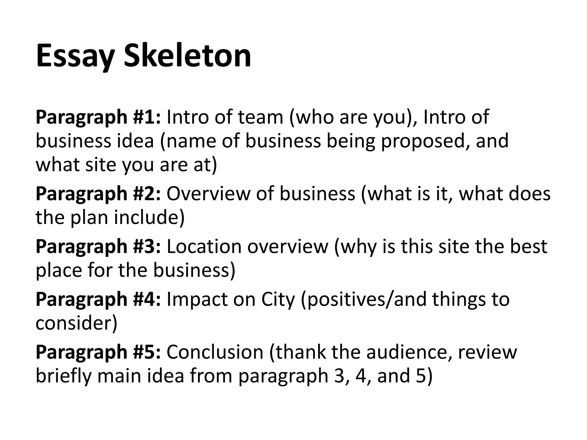 Essay Skeleton
Paragraph #1: Intro of team (who are you), Intro of
business idea (name of business being proposed, and
what site you are at)
Paragraph #2: Overview of business (what is it, what does
the plan include)
Paragraph #3: Location overview (why is this site the best
place for the business)
Paragraph #4: Impact on City (positives/and things to
consider)
Paragraph #5: Conclusion (thank the audience, review
briefly main idea from paragraph 3, 4, and 5)
 