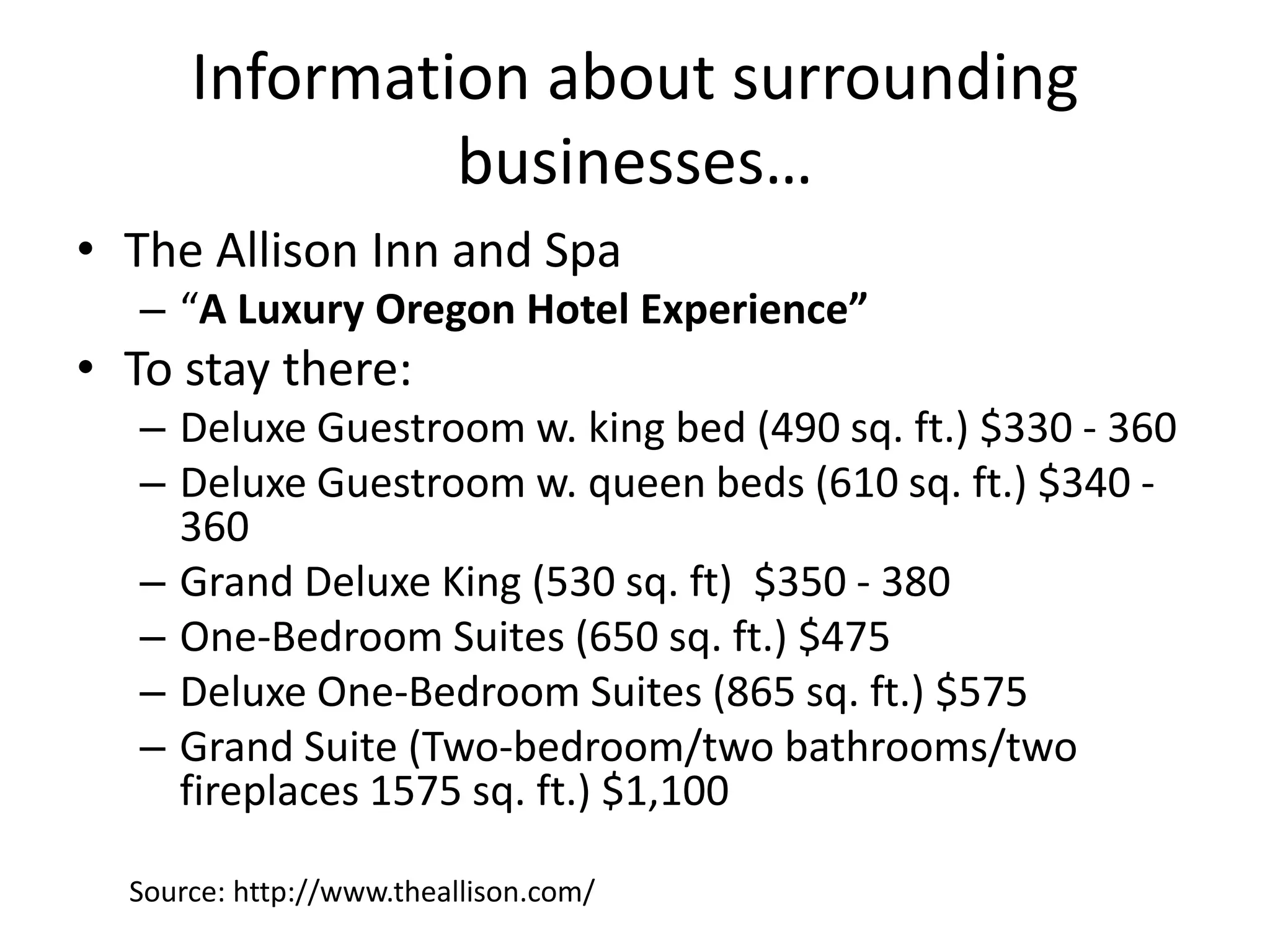 Information about surrounding
businesses…
• The Allison Inn and Spa
– “A Luxury Oregon Hotel Experience”
• To stay there:
– Deluxe Guestroom w. king bed (490 sq. ft.) $330 - 360
– Deluxe Guestroom w. queen beds (610 sq. ft.) $340 -
360
– Grand Deluxe King (530 sq. ft) $350 - 380
– One-Bedroom Suites (650 sq. ft.) $475
– Deluxe One-Bedroom Suites (865 sq. ft.) $575
– Grand Suite (Two-bedroom/two bathrooms/two
fireplaces 1575 sq. ft.) $1,100
Source: http://www.theallison.com/
 