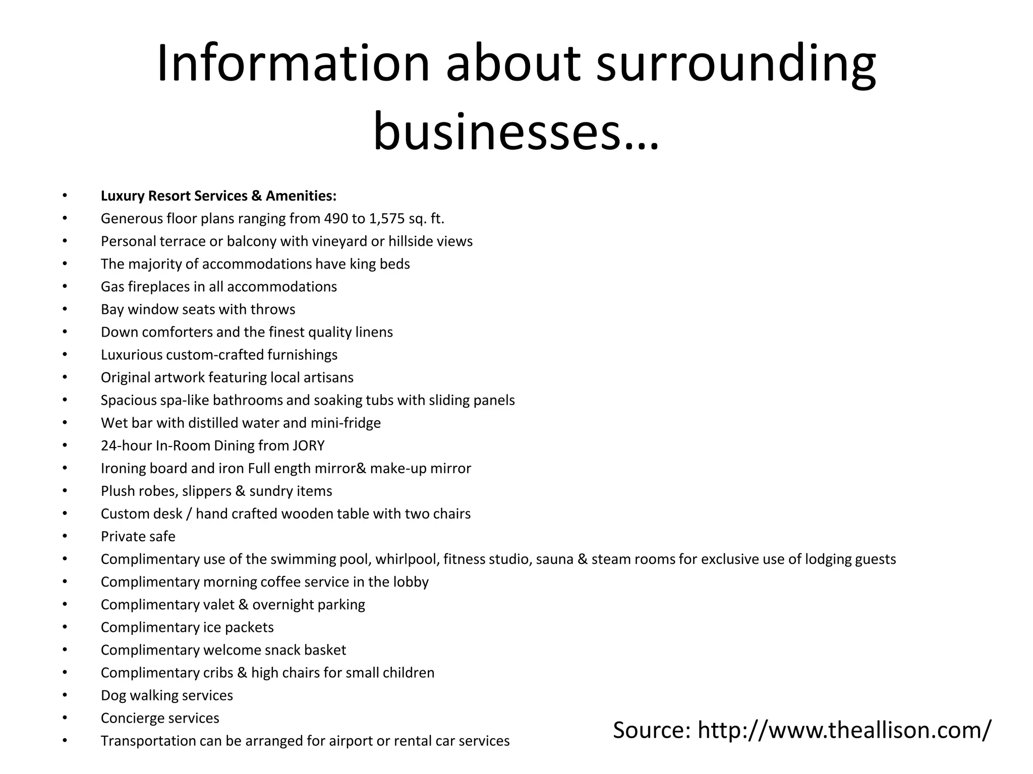 Information about surrounding
businesses…
• Luxury Resort Services & Amenities:
• Generous floor plans ranging from 490 to 1,575 sq. ft.
• Personal terrace or balcony with vineyard or hillside views
• The majority of accommodations have king beds
• Gas fireplaces in all accommodations
• Bay window seats with throws
• Down comforters and the finest quality linens
• Luxurious custom-crafted furnishings
• Original artwork featuring local artisans
• Spacious spa-like bathrooms and soaking tubs with sliding panels
• Wet bar with distilled water and mini-fridge
• 24-hour In-Room Dining from JORY
• Ironing board and iron Full ength mirror& make-up mirror
• Plush robes, slippers & sundry items
• Custom desk / hand crafted wooden table with two chairs
• Private safe
• Complimentary use of the swimming pool, whirlpool, fitness studio, sauna & steam rooms for exclusive use of lodging guests
• Complimentary morning coffee service in the lobby
• Complimentary valet & overnight parking
• Complimentary ice packets
• Complimentary welcome snack basket
• Complimentary cribs & high chairs for small children
• Dog walking services
• Concierge services
• Transportation can be arranged for airport or rental car services Source: http://www.theallison.com/
 