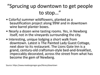 “Sprucing up downtown to get people
to stop…”
• Colorful summer wildflowers, planted as a
beautification project along 99W and in downtown
wine barrel planter boxes.
• Nearly a dozen wine tasting rooms. Yes, in Newberg
itself, not in the vineyards surrounding the city.
• Interesting, unique lodging a short walk from
downtown. Latest is The Painted Lady Guest Cottage,
next door to its restaurant. The Lions Gate Inn is a
grand, century-old craftsman-style bed-and-breakfast,
impeccably decorated, across the street from what has
become the gem of Newberg.
Source: https://www.newbergoregon.gov/library/downtown
 