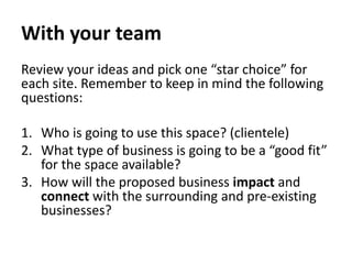 With your team
Review your ideas and pick one “star choice” for
each site. Remember to keep in mind the following
questions:
1. Who is going to use this space? (clientele)
2. What type of business is going to be a “good fit”
for the space available?
3. How will the proposed business impact and
connect with the surrounding and pre-existing
businesses?
 