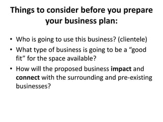 Things to consider before you prepare
your business plan:
• Who is going to use this business? (clientele)
• What type of business is going to be a “good
fit” for the space available?
• How will the proposed business impact and
connect with the surrounding and pre-existing
businesses?
 