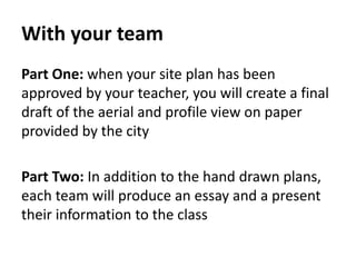 With your team
Part One: when your site plan has been
approved by your teacher, you will create a final
draft of the aerial and profile view on paper
provided by the city
Part Two: In addition to the hand drawn plans,
each team will produce an essay and a present
their information to the class
 