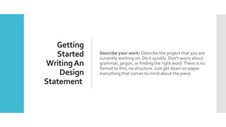 Getting
Started
WritingAn
Design
Statement
Describe your work: Describe the project that you are
currently working on. Do it quickly. Don't worry about
grammar, jargon, or finding the right word.There is no
format to this, no structure. Just get down on paper
everything that comes to mind about the piece.
 