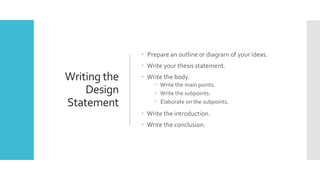 Writing the
Design
Statement
 Prepare an outline or diagram of your ideas.
 Write your thesis statement.
 Write the body.
 Write the main points.
 Write the subpoints.
 Elaborate on the subpoints.
 Write the introduction.
 Write the conclusion.
 