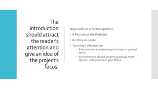 The
introduction
should attract
the reader's
attention and
give an idea of
the project’s
focus.
Begin with an attention grabber.
 A Fact about the Problem
 An story or quote
 Summary Information
 A few sentences explaining your topic in general
terms
 Each sentence should become gradually more
specific, until you reach your thesis.
 