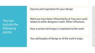 You can
include the
following
points:
Sources and inspiration for your design.
Work you have been influenced by or how your work
relates to other designers’ work. Other influences.
How a certain technique is important to the work.
Your philosophy of design or of the work’s origin.
 