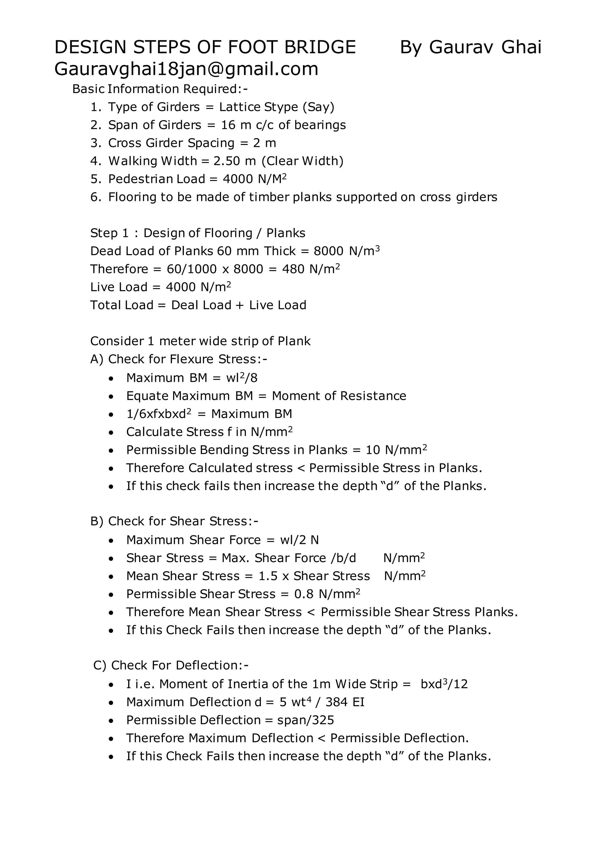 DESIGN STEPS OF FOOT BRIDGE By Gaurav Ghai
Gauravghai18jan@gmail.com
Basic Information Required:-
1. Type of Girders = Lattice Stype (Say)
2. Span of Girders = 16 m c/c of bearings
3. Cross Girder Spacing = 2 m
4. Walking Width = 2.50 m (Clear Width)
5. Pedestrian Load = 4000 N/M2
6. Flooring to be made of timber planks supported on cross girders
Step 1 : Design of Flooring / Planks
Dead Load of Planks 60 mm Thick = 8000 N/m3
Therefore = 60/1000 x 8000 = 480 N/m2
Live Load = 4000 N/m2
Total Load = Deal Load + Live Load
Consider 1 meter wide strip of Plank
A) Check for Flexure Stress:-
 Maximum BM = wl2/8
 Equate Maximum BM = Moment of Resistance
 1/6xfxbxd2 = Maximum BM
 Calculate Stress f in N/mm2
 Permissible Bending Stress in Planks = 10 N/mm2
 Therefore Calculated stress < Permissible Stress in Planks.
 If this check fails then increase the depth “d” of the Planks.
B) Check for Shear Stress:-
 Maximum Shear Force = wl/2 N
 Shear Stress = Max. Shear Force /b/d N/mm2
 Mean Shear Stress = 1.5 x Shear Stress N/mm2
 Permissible Shear Stress = 0.8 N/mm2
 Therefore Mean Shear Stress < Permissible Shear Stress Planks.
 If this Check Fails then increase the depth “d” of the Planks.
C) Check For Deflection:-
 I i.e. Moment of Inertia of the 1m Wide Strip = bxd3/12
 Maximum Deflection d = 5 wt4 / 384 EI
 Permissible Deflection = span/325
 Therefore Maximum Deflection < Permissible Deflection.
 If this Check Fails then increase the depth “d” of the Planks.
 