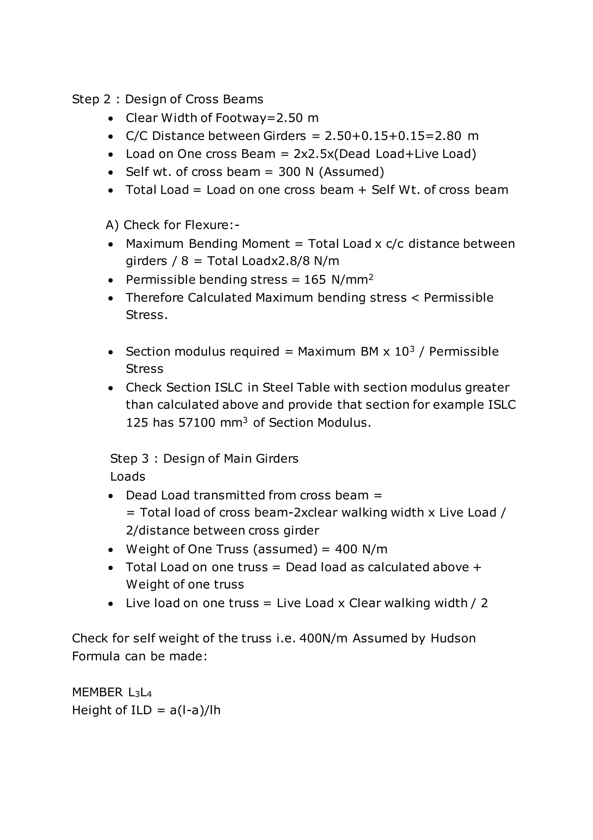 Step 2 : Design of Cross Beams
 Clear Width of Footway=2.50 m
 C/C Distance between Girders = 2.50+0.15+0.15=2.80 m
 Load on One cross Beam = 2x2.5x(Dead Load+Live Load)
 Self wt. of cross beam = 300 N (Assumed)
 Total Load = Load on one cross beam + Self Wt. of cross beam
A) Check for Flexure:-
 Maximum Bending Moment = Total Load x c/c distance between
girders / 8 = Total Loadx2.8/8 N/m
 Permissible bending stress = 165 N/mm2
 Therefore Calculated Maximum bending stress < Permissible
Stress.
 Section modulus required = Maximum BM x 103 / Permissible
Stress
 Check Section ISLC in Steel Table with section modulus greater
than calculated above and provide that section for example ISLC
125 has 57100 mm3 of Section Modulus.
Step 3 : Design of Main Girders
Loads
 Dead Load transmitted from cross beam =
= Total load of cross beam-2xclear walking width x Live Load /
2/distance between cross girder
 Weight of One Truss (assumed) = 400 N/m
 Total Load on one truss = Dead load as calculated above +
Weight of one truss
 Live load on one truss = Live Load x Clear walking width / 2
Check for self weight of the truss i.e. 400N/m Assumed by Hudson
Formula can be made:
MEMBER L3L4
Height of ILD = a(l-a)/lh
 