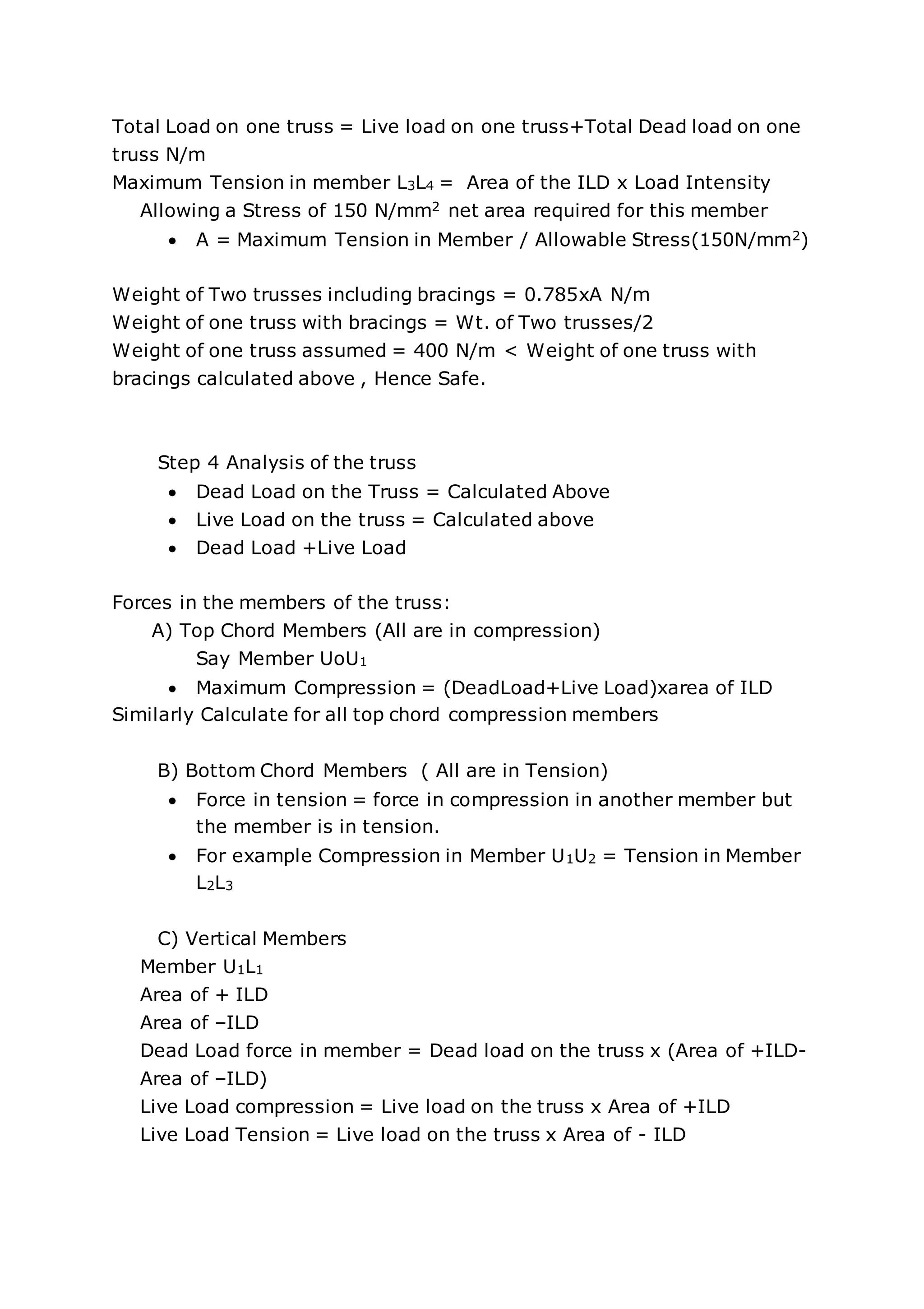 Total Load on one truss = Live load on one truss+Total Dead load on one
truss N/m
Maximum Tension in member L3L4 = Area of the ILD x Load Intensity
Allowing a Stress of 150 N/mm2 net area required for this member
 A = Maximum Tension in Member / Allowable Stress(150N/mm2)
Weight of Two trusses including bracings = 0.785xA N/m
Weight of one truss with bracings = Wt. of Two trusses/2
Weight of one truss assumed = 400 N/m < Weight of one truss with
bracings calculated above , Hence Safe.
Step 4 Analysis of the truss
 Dead Load on the Truss = Calculated Above
 Live Load on the truss = Calculated above
 Dead Load +Live Load
Forces in the members of the truss:
A) Top Chord Members (All are in compression)
Say Member UoU1
 Maximum Compression = (DeadLoad+Live Load)xarea of ILD
Similarly Calculate for all top chord compression members
B) Bottom Chord Members ( All are in Tension)
 Force in tension = force in compression in another member but
the member is in tension.
 For example Compression in Member U1U2 = Tension in Member
L2L3
C) Vertical Members
Member U1L1
Area of + ILD
Area of –ILD
Dead Load force in member = Dead load on the truss x (Area of +ILD-
Area of –ILD)
Live Load compression = Live load on the truss x Area of +ILD
Live Load Tension = Live load on the truss x Area of - ILD
 