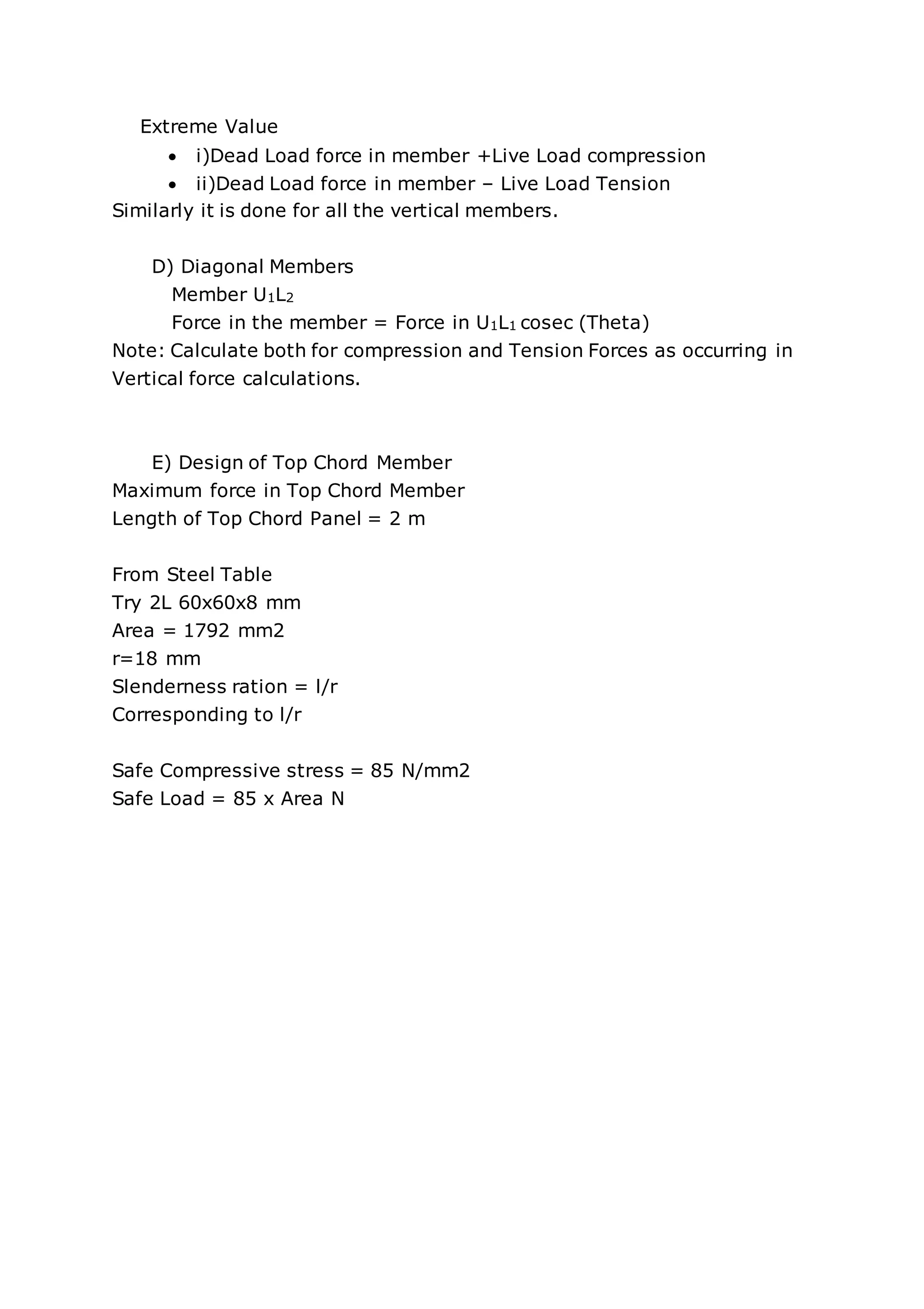 Extreme Value
 i)Dead Load force in member +Live Load compression
 ii)Dead Load force in member – Live Load Tension
Similarly it is done for all the vertical members.
D) Diagonal Members
Member U1L2
Force in the member = Force in U1L1 cosec (Theta)
Note: Calculate both for compression and Tension Forces as occurring in
Vertical force calculations.
E) Design of Top Chord Member
Maximum force in Top Chord Member
Length of Top Chord Panel = 2 m
From Steel Table
Try 2L 60x60x8 mm
Area = 1792 mm2
r=18 mm
Slenderness ration = l/r
Corresponding to l/r
Safe Compressive stress = 85 N/mm2
Safe Load = 85 x Area N
 