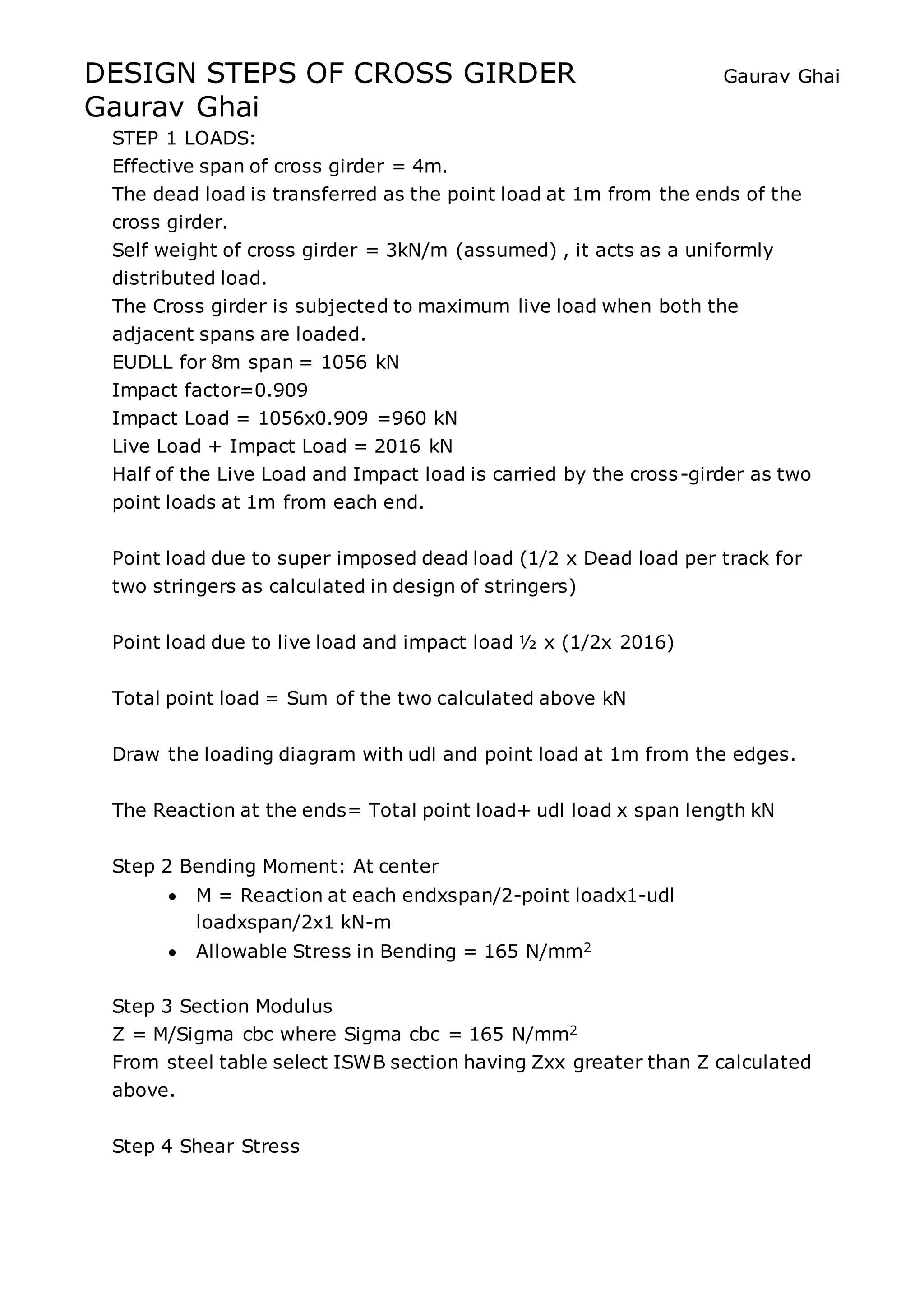 DESIGN STEPS OF CROSS GIRDER Gaurav Ghai
Gaurav Ghai
STEP 1 LOADS:
Effective span of cross girder = 4m.
The dead load is transferred as the point load at 1m from the ends of the
cross girder.
Self weight of cross girder = 3kN/m (assumed) , it acts as a uniformly
distributed load.
The Cross girder is subjected to maximum live load when both the
adjacent spans are loaded.
EUDLL for 8m span = 1056 kN
Impact factor=0.909
Impact Load = 1056x0.909 =960 kN
Live Load + Impact Load = 2016 kN
Half of the Live Load and Impact load is carried by the cross-girder as two
point loads at 1m from each end.
Point load due to super imposed dead load (1/2 x Dead load per track for
two stringers as calculated in design of stringers)
Point load due to live load and impact load ½ x (1/2x 2016)
Total point load = Sum of the two calculated above kN
Draw the loading diagram with udl and point load at 1m from the edges.
The Reaction at the ends= Total point load+ udl load x span length kN
Step 2 Bending Moment: At center
 M = Reaction at each endxspan/2-point loadx1-udl
loadxspan/2x1 kN-m
 Allowable Stress in Bending = 165 N/mm2
Step 3 Section Modulus
Z = M/Sigma cbc where Sigma cbc = 165 N/mm2
From steel table select ISWB section having Zxx greater than Z calculated
above.
Step 4 Shear Stress
 
