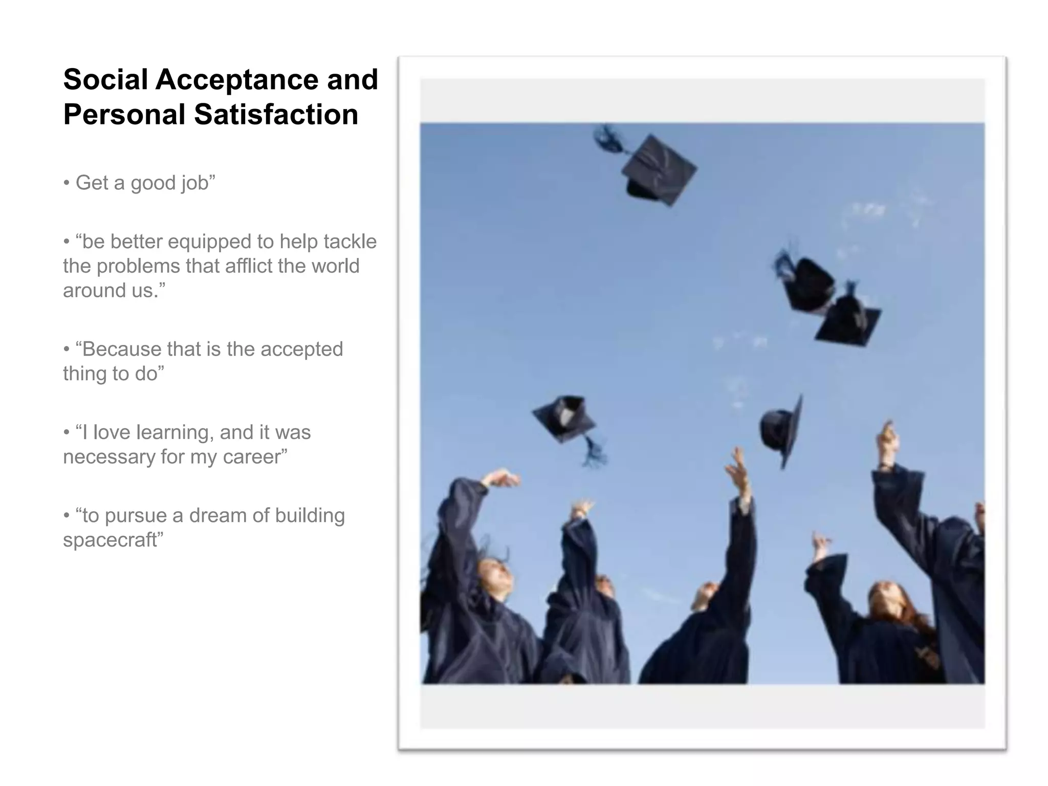 Social Acceptance and
Personal Satisfaction

• Get a good job”

• “be better equipped to help tackle
the problems that afflict the world
around us.”

• “Because that is the accepted
thing to do”

• “I love learning, and it was
necessary for my career”

• “to pursue a dream of building
spacecraft”
 