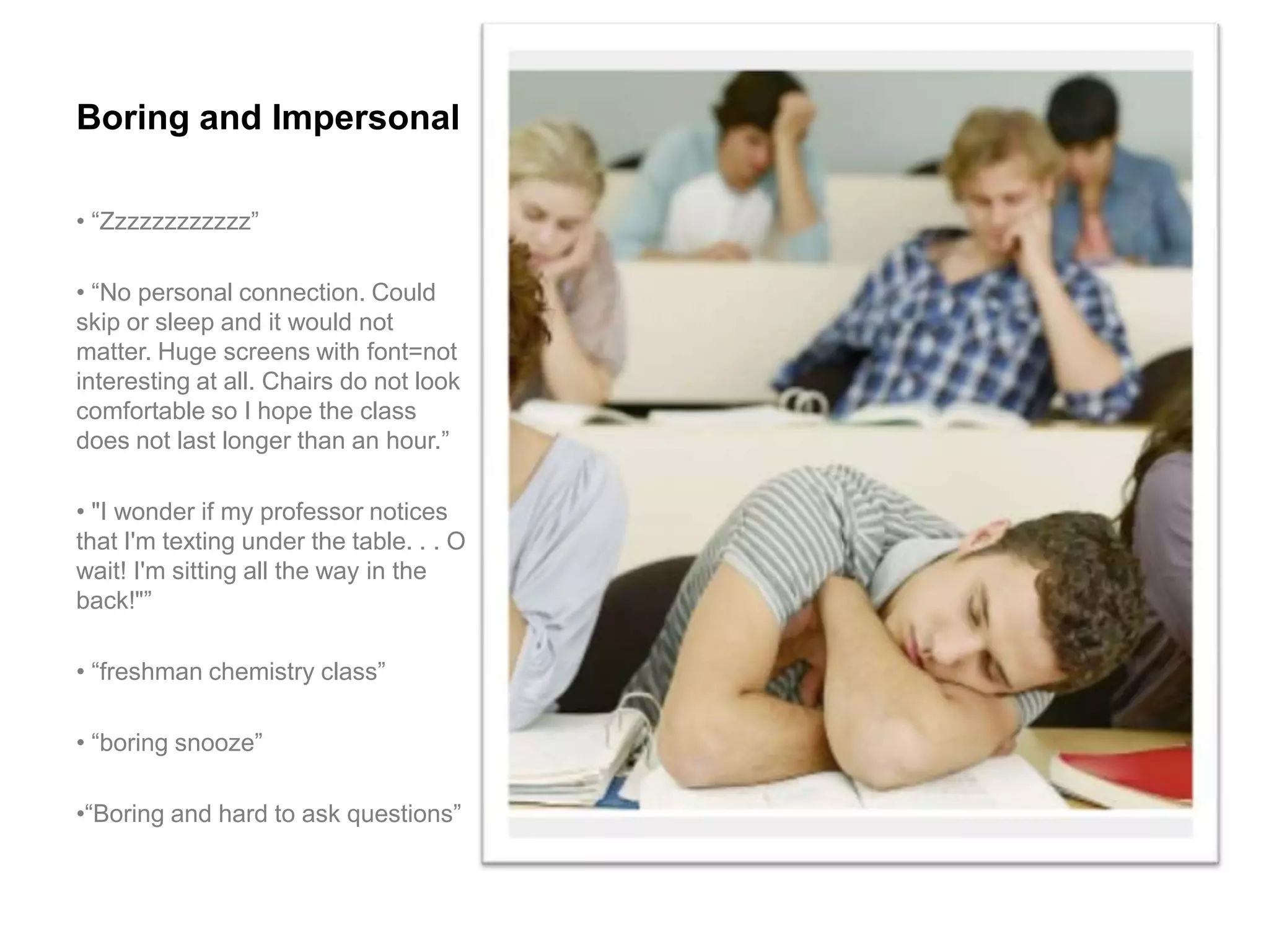 Boring and Impersonal

• “Zzzzzzzzzzzz”

• “No personal connection. Could
skip or sleep and it would not
matter. Huge screens with font=not
interesting at all. Chairs do not look
comfortable so I hope the class
does not last longer than an hour.”

• "I wonder if my professor notices
that I'm texting under the table. . . O
wait! I'm sitting all the way in the
back!"”

• “freshman chemistry class”

• “boring snooze”

•“Boring and hard to ask questions”
 