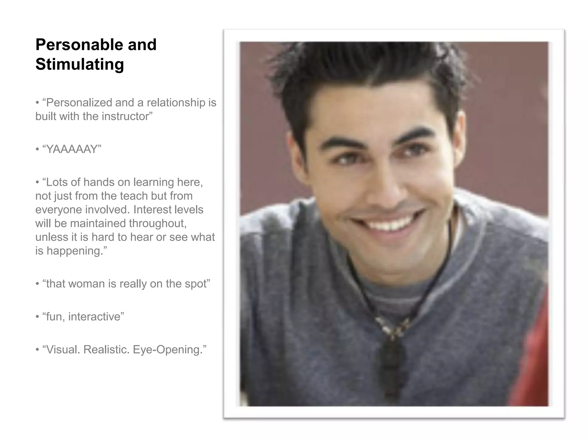 Personable and
Stimulating

• “Personalized and a relationship is
built with the instructor”

• “YAAAAAY”

• “Lots of hands on learning here,
not just from the teach but from
everyone involved. Interest levels
will be maintained throughout,
unless it is hard to hear or see what
is happening.”

• “that woman is really on the spot”

• “fun, interactive”

• “Visual. Realistic. Eye-Opening.”
 