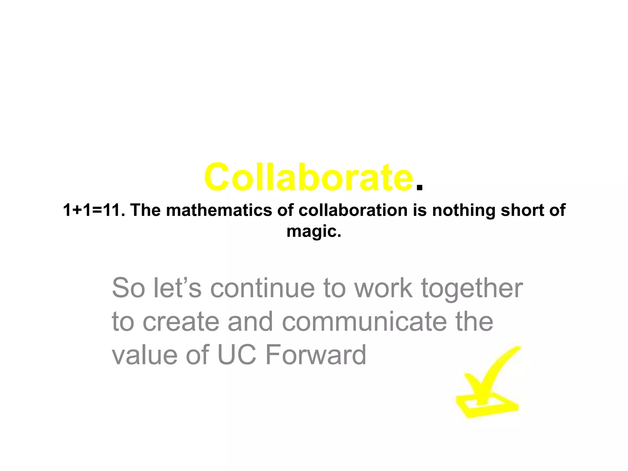 Collaborate.
1+1=11. The mathematics of collaboration is nothing short of
                         magic.


     So let’s continue to work together
     to create and communicate the
     value of UC Forward
 