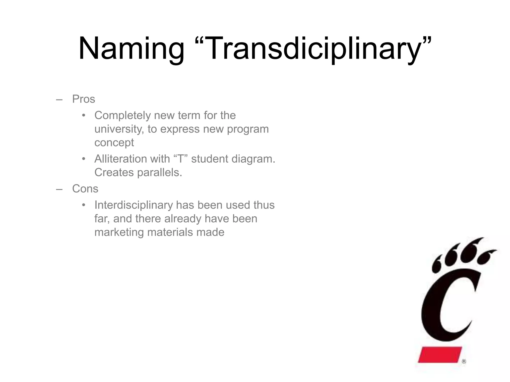 Naming “Transdiciplinary”
– Pros
    • Completely new term for the
      university, to express new program
      concept
    • Alliteration with “T” student diagram.
      Creates parallels.
– Cons
    • Interdisciplinary has been used thus
      far, and there already have been
      marketing materials made
 
