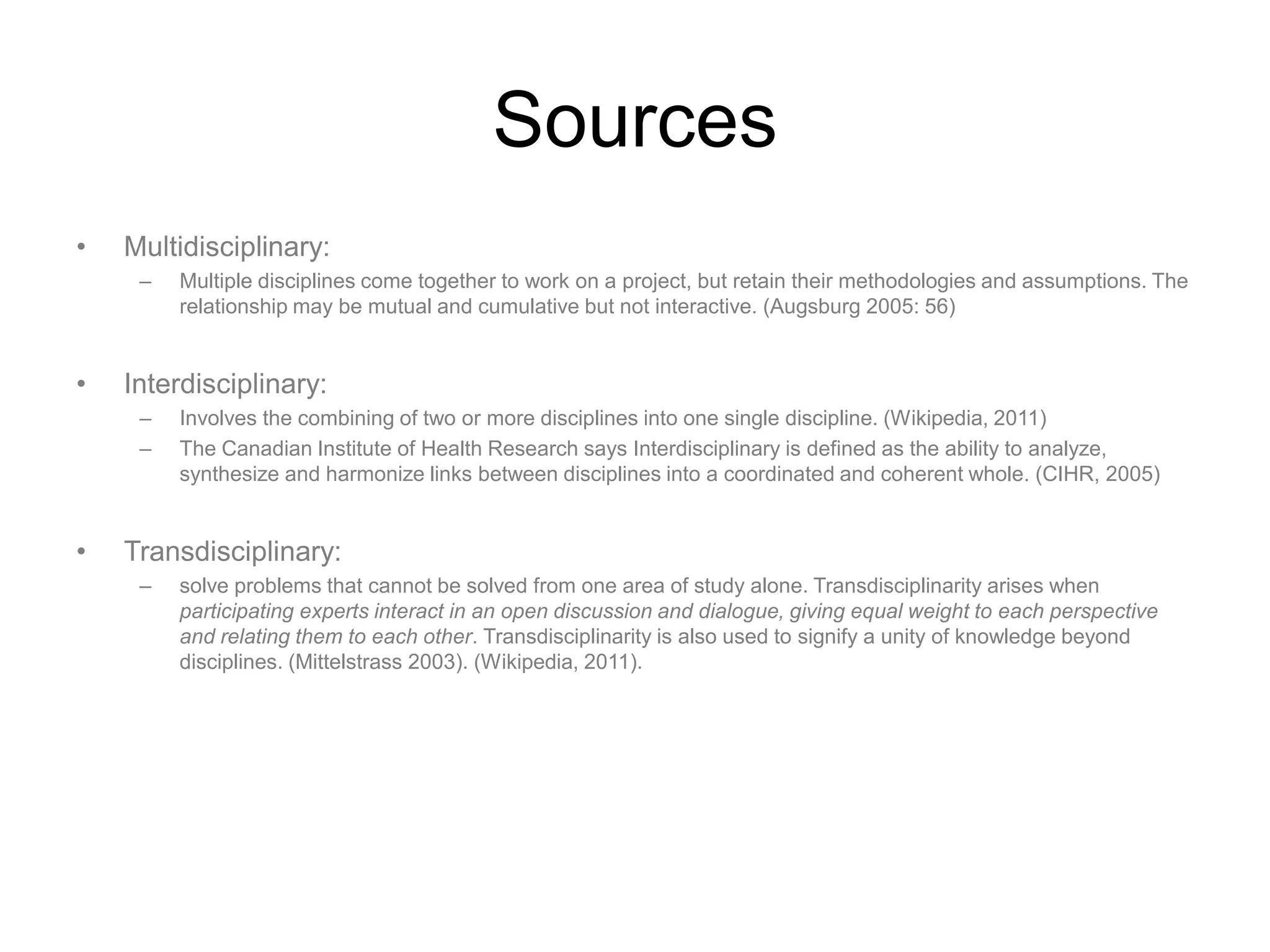 Sources
•   Multidisciplinary:
     –   Multiple disciplines come together to work on a project, but retain their methodologies and assumptions. The
         relationship may be mutual and cumulative but not interactive. (Augsburg 2005: 56)


•   Interdisciplinary:
     –   Involves the combining of two or more disciplines into one single discipline. (Wikipedia, 2011)
     –   The Canadian Institute of Health Research says Interdisciplinary is defined as the ability to analyze,
         synthesize and harmonize links between disciplines into a coordinated and coherent whole. (CIHR, 2005)


•   Transdisciplinary:
     –   solve problems that cannot be solved from one area of study alone. Transdisciplinarity arises when
         participating experts interact in an open discussion and dialogue, giving equal weight to each perspective
         and relating them to each other. Transdisciplinarity is also used to signify a unity of knowledge beyond
         disciplines. (Mittelstrass 2003). (Wikipedia, 2011).
 