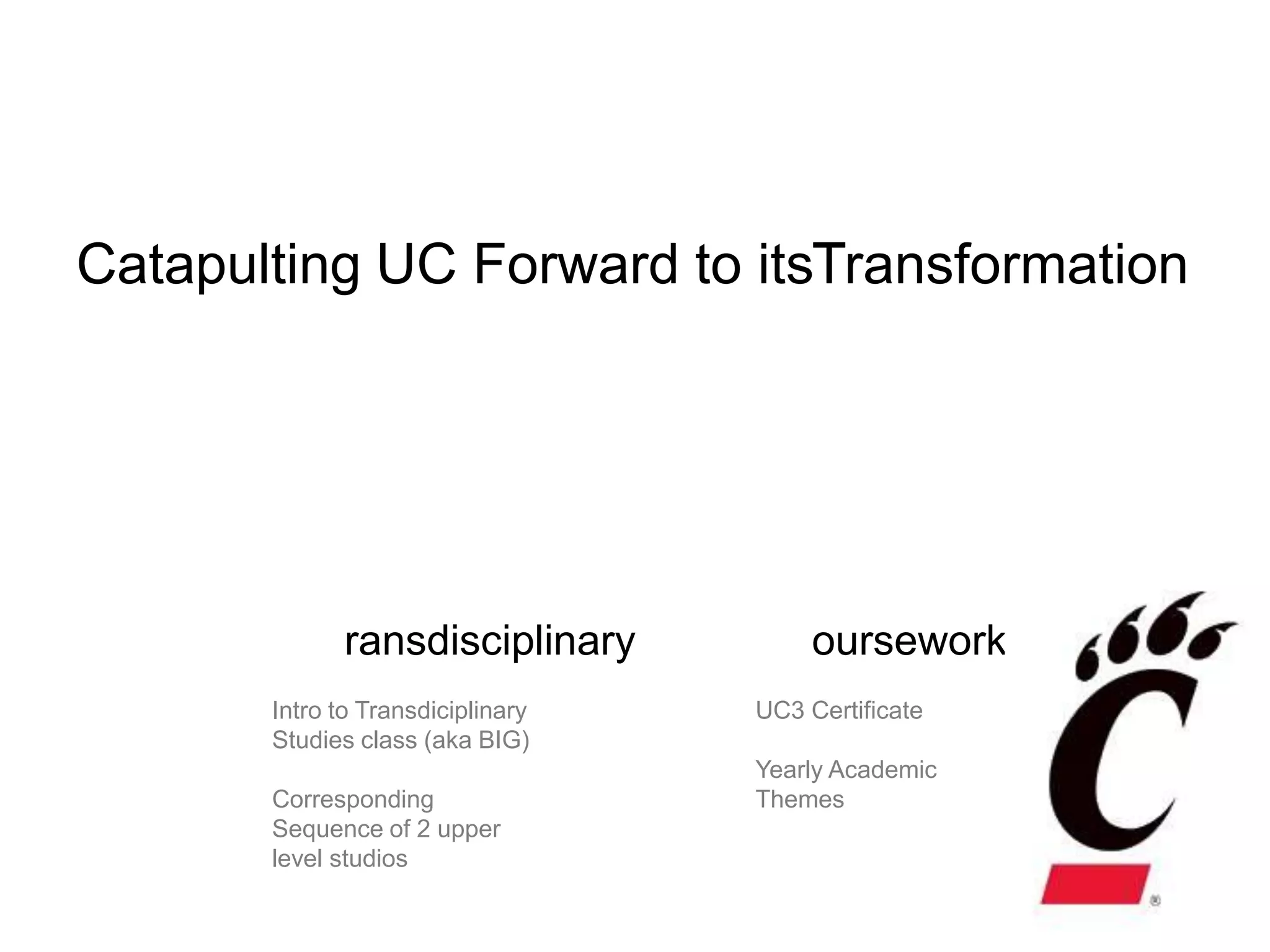 C                            T
Catapulting UC Forward to itsTransformation




              ransdisciplinary          oursework
       Intro to Transdiciplinary   UC3 Certificate
       Studies class (aka BIG)
                                   Yearly Academic
       Corresponding               Themes
       Sequence of 2 upper
       level studios
 
