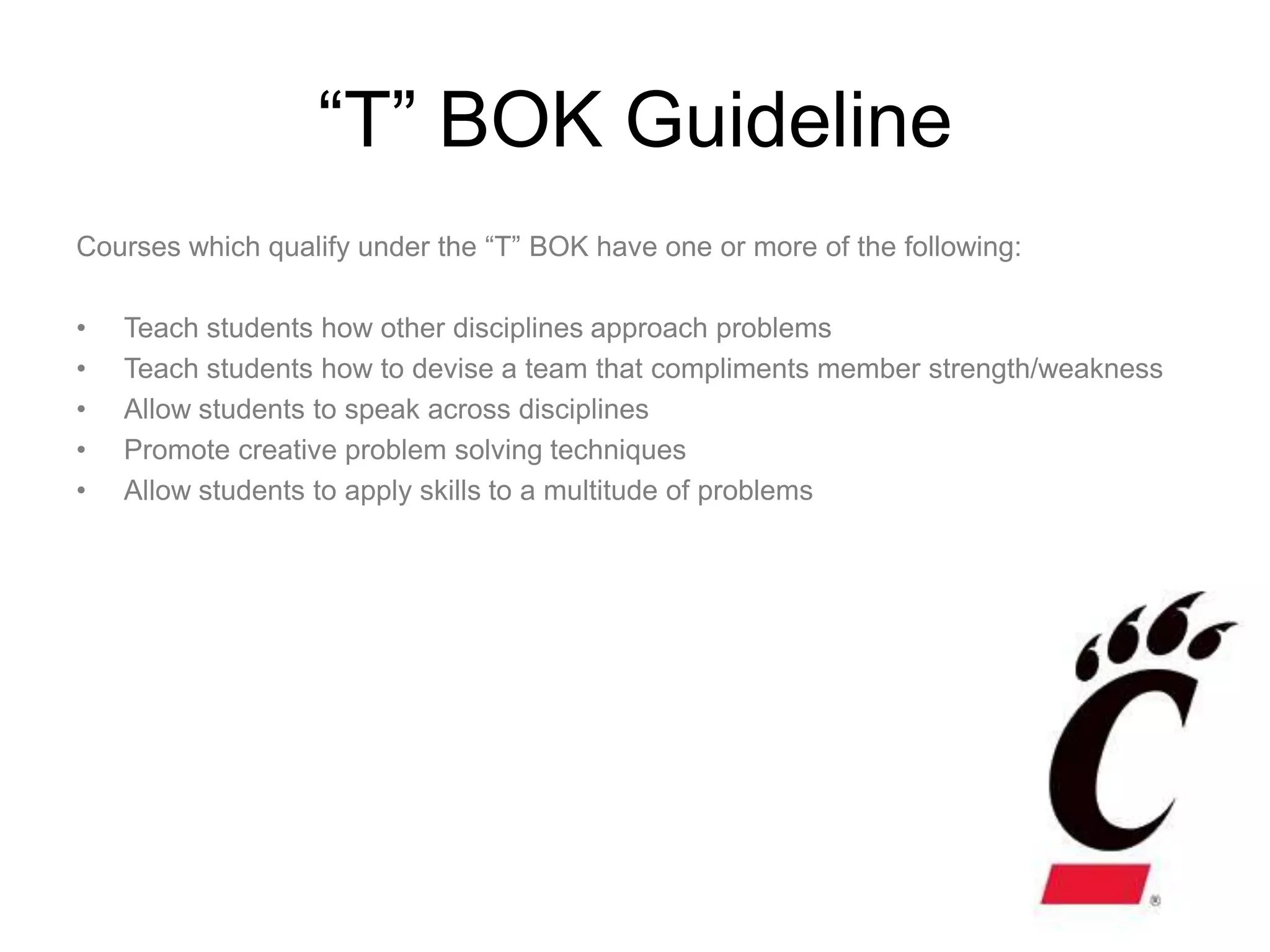 “T” BOK Guideline
Courses which qualify under the “T” BOK have one or more of the following:

•   Teach students how other disciplines approach problems
•   Teach students how to devise a team that compliments member strength/weakness
•   Allow students to speak across disciplines
•   Promote creative problem solving techniques
•   Allow students to apply skills to a multitude of problems
 