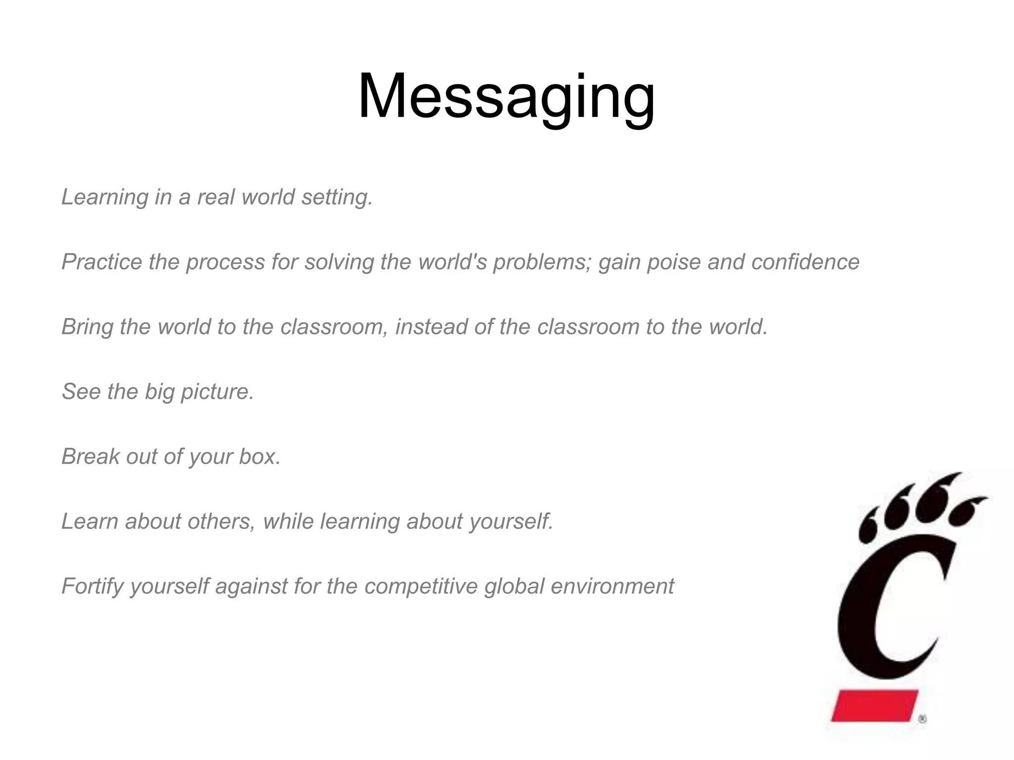 Messaging
Learning in a real world setting.

Practice the process for solving the world's problems; gain poise and confidence

Bring the world to the classroom, instead of the classroom to the world.

See the big picture.

Break out of your box.

Learn about others, while learning about yourself.

Fortify yourself against for the competitive global environment
 