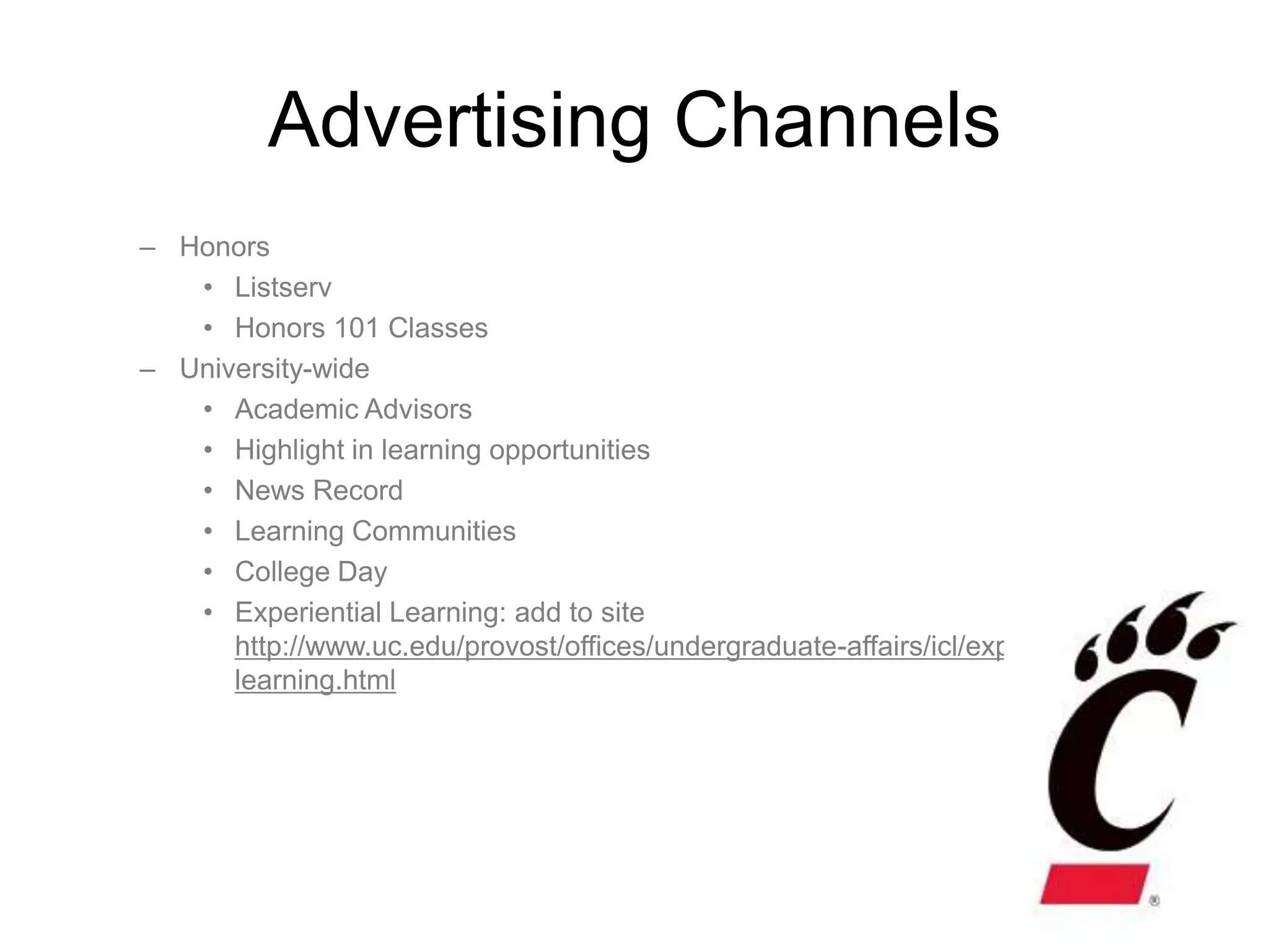 Advertising Channels
– Honors
   • Listserv
   • Honors 101 Classes
– University-wide
   • Academic Advisors
   • Highlight in learning opportunities
   • News Record
   • Learning Communities
   • College Day
   • Experiential Learning: add to site
      http://www.uc.edu/provost/offices/undergraduate-affairs/icl/experiential-
      learning.html
 