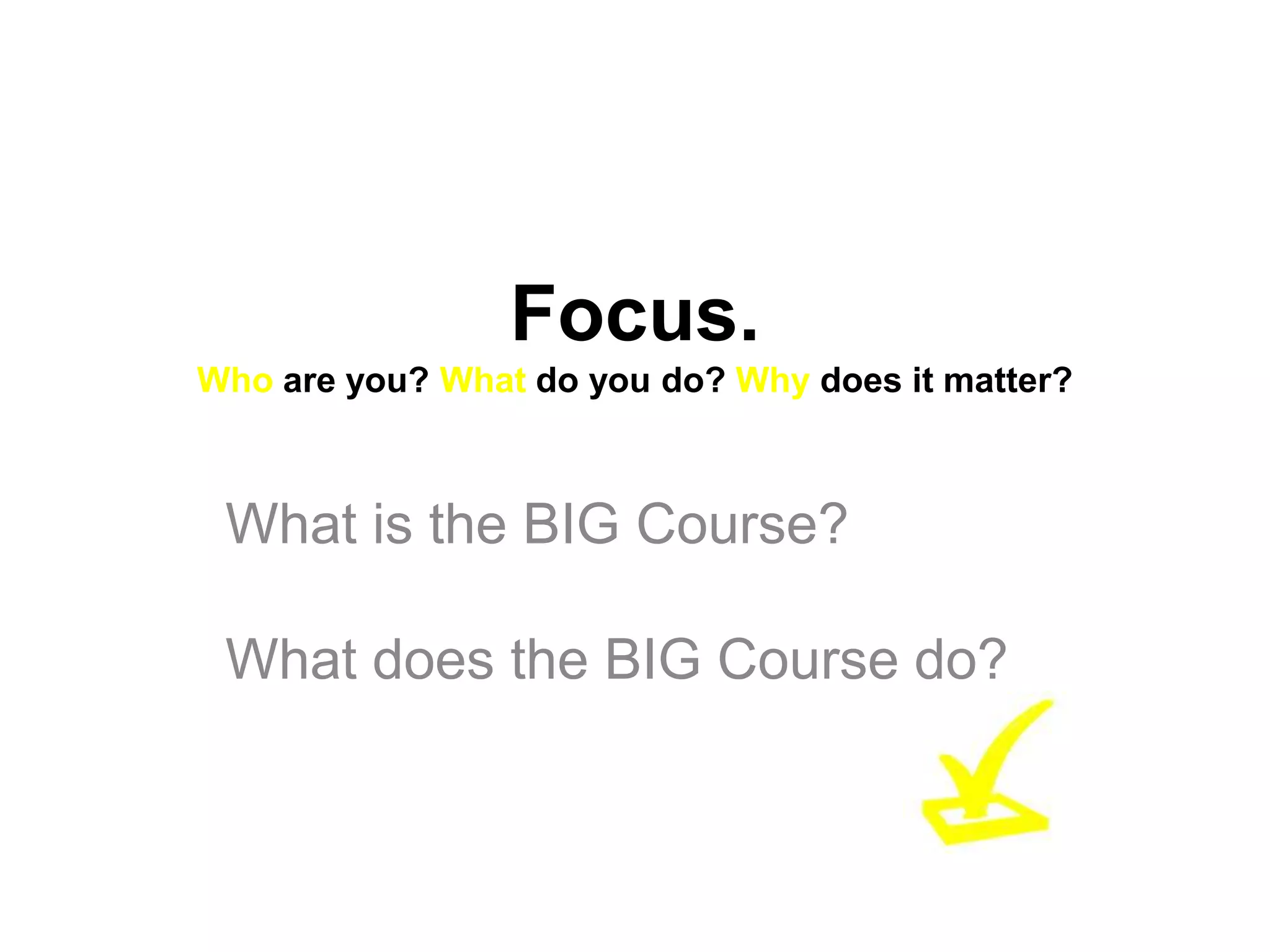 Focus.
Who are you? What do you do? Why does it matter?



 What is the BIG Course?

 What does the BIG Course do?
 