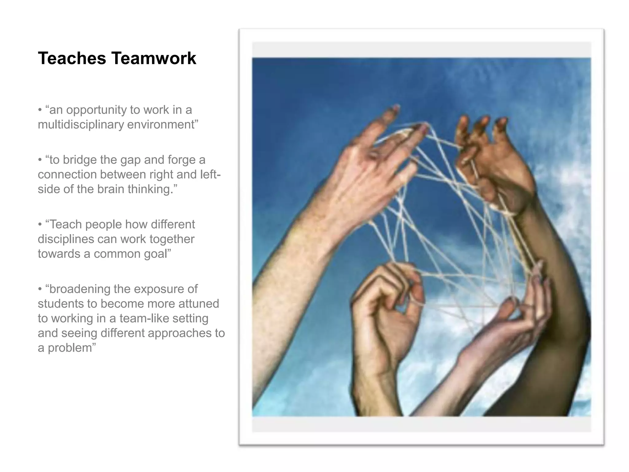 Teaches Teamwork

• “an opportunity to work in a
multidisciplinary environment”

• “to bridge the gap and forge a
connection between right and left-
side of the brain thinking.”

• “Teach people how different
disciplines can work together
towards a common goal”

• “broadening the exposure of
students to become more attuned
to working in a team-like setting
and seeing different approaches to
a problem”
 