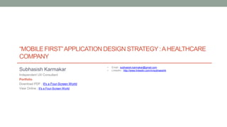“MOBILE FIRST”APPLICATION DESIGN STRATEGY:AHEALTHCARE
COMPANY
• Email : subhasish.karmakar@gmail.com
• LinkedIn : http://www.linkedin.com/in/subhasishkSubhasish Karmakar
Independent UX Consultant
Portfolio
Download PDF : It's a Four-Screen World
View Online : It's a Four-Screen World
 