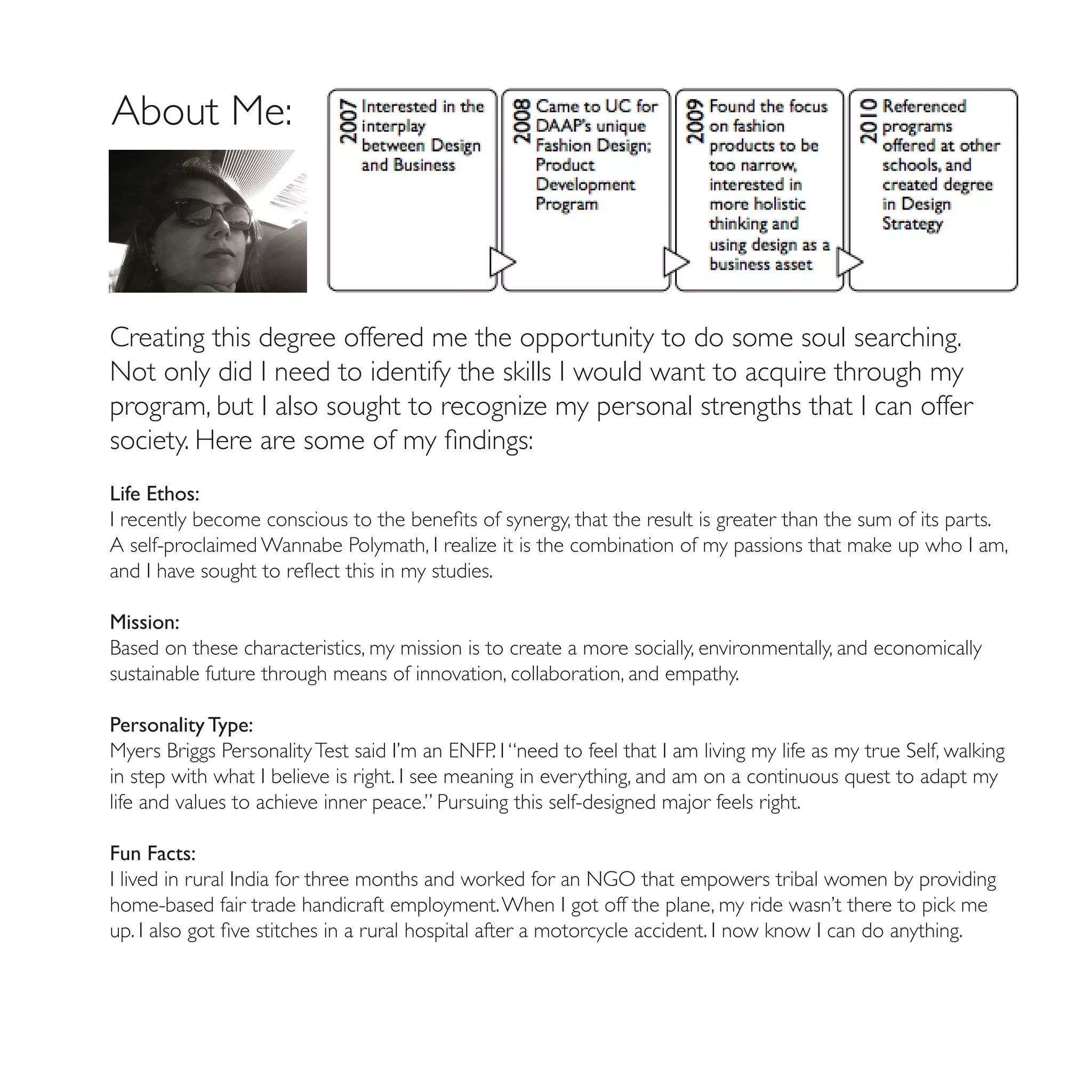 About Me:




Creating this degree offered me the opportunity to do some soul searching.
Not only did I need to identify the skills I would want to acquire through my
program, but I also sought to recognize my personal strengths that I can offer
society. Here are some of my findings:
Life Ethos:
I recently become conscious to the benefits of synergy, that the result is greater than the sum of its parts.
A self-proclaimed Wannabe Polymath, I realize it is the combination of my passions that make up who I am,
and I have sought to reflect this in my studies.

Mission:
Based on these characteristics, my mission is to create a more socially, environmentally, and economically
sustainable future through means of innovation, collaboration, and empathy.

Personality Type:
Myers Briggs Personality Test said I’m an ENFP. I “need to feel that I am living my life as my true Self, walking
in step with what I believe is right. I see meaning in everything, and am on a continuous quest to adapt my
life and values to achieve inner peace.” Pursuing this self-designed major feels right.

Fun Facts:
I lived in rural India for three months and worked for an NGO that empowers tribal women by providing
home-based fair trade handicraft employment. When I got off the plane, my ride wasn’t there to pick me
up. I also got five stitches in a rural hospital after a motorcycle accident. I now know I can do anything.
 