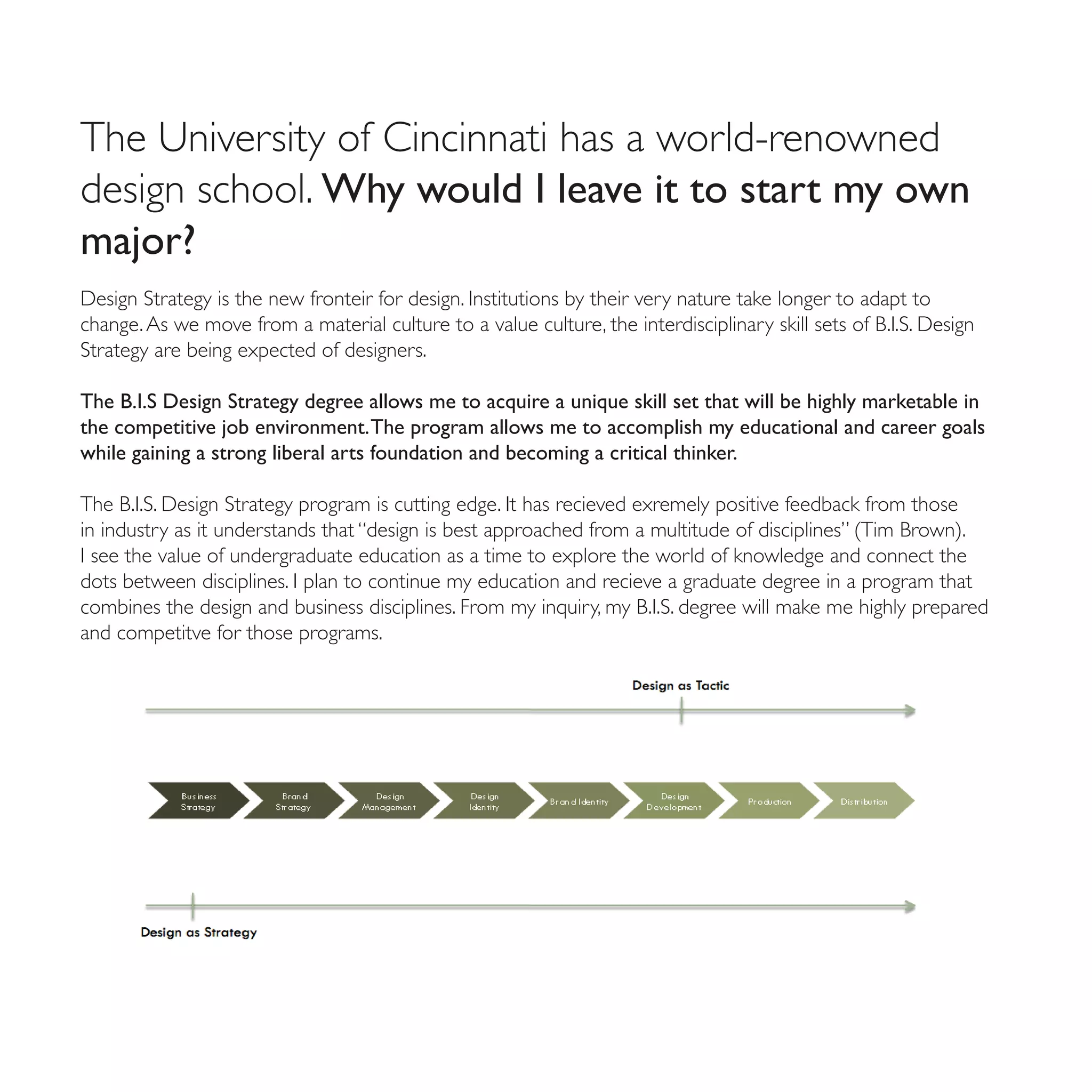 The University of Cincinnati has a world-renowned
design school. Why would I leave it to start my own
major?
Design Strategy is the new fronteir for design. Institutions by their very nature take longer to adapt to
change. As we move from a material culture to a value culture, the interdisciplinary skill sets of B.I.S. Design
Strategy are being expected of designers.

The B.I.S Design Strategy degree allows me to acquire a unique skill set that will be highly marketable in
the competitive job environment. The program allows me to accomplish my educational and career goals
while gaining a strong liberal arts foundation and becoming a critical thinker.

The B.I.S. Design Strategy program is cutting edge. It has recieved exremely positive feedback from those
in industry as it understands that “design is best approached from a multitude of disciplines” (Tim Brown).
I see the value of undergraduate education as a time to explore the world of knowledge and connect the
dots between disciplines. I plan to continue my education and recieve a graduate degree in a program that
combines the design and business disciplines. From my inquiry, my B.I.S. degree will make me highly prepared
and competitve for those programs.
 
