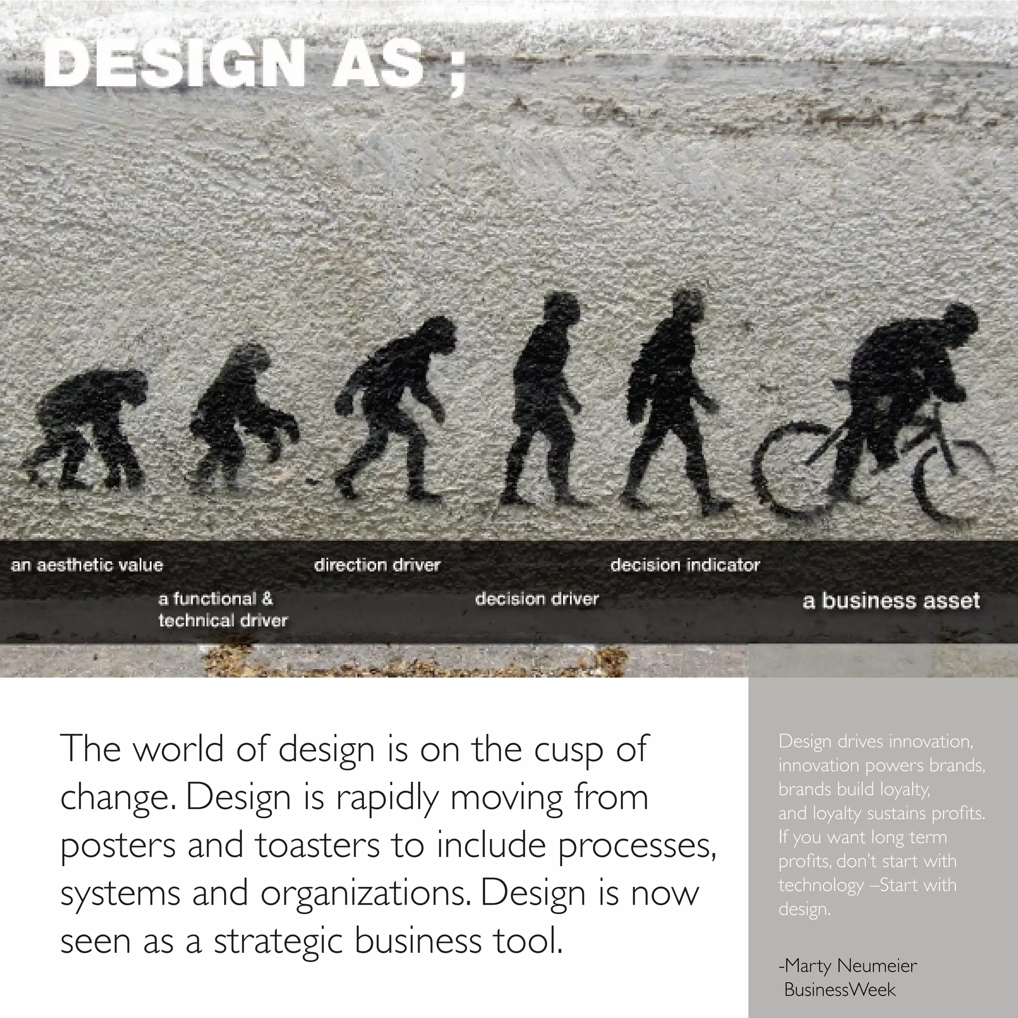 The world of design is on the cusp of        Design drives innovation,
                                             innovation powers brands,
change. Design is rapidly moving from        brands build loyalty,
                                             and loyalty sustains profits.
posters and toasters to include processes,   If you want long term
                                             profits, don’t start with
systems and organizations. Design is now     technology –Start with
                                             design.
seen as a strategic business tool.           	
                                             -Marty Neumeier
                                              BusinessWeek
 