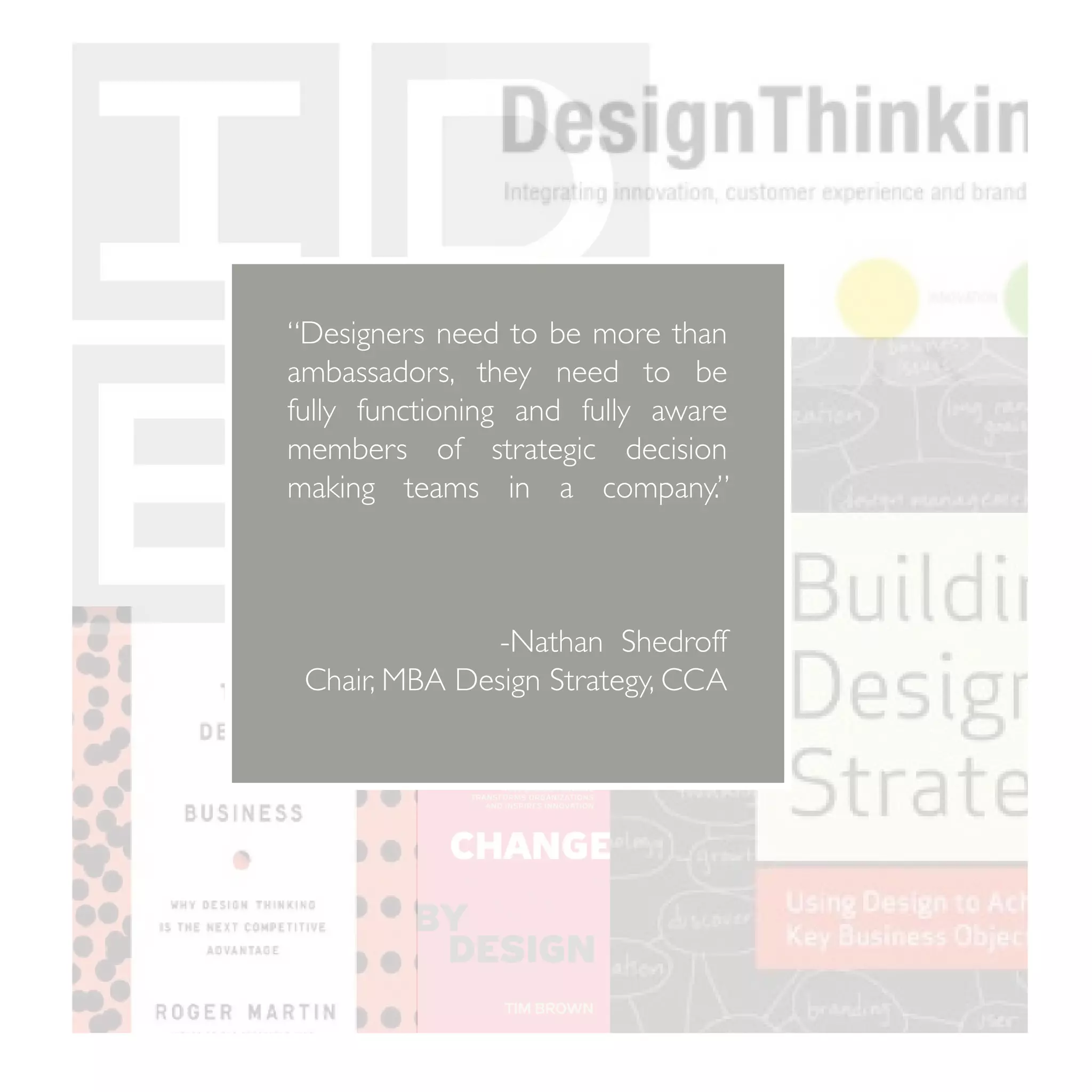 “Designers need to be more than
ambassadors, they need to be
fully functioning and fully aware
members of strategic decision
making teams in a company.”
		


               -Nathan Shedroff
 Chair, MBA Design Strategy, CCA
 