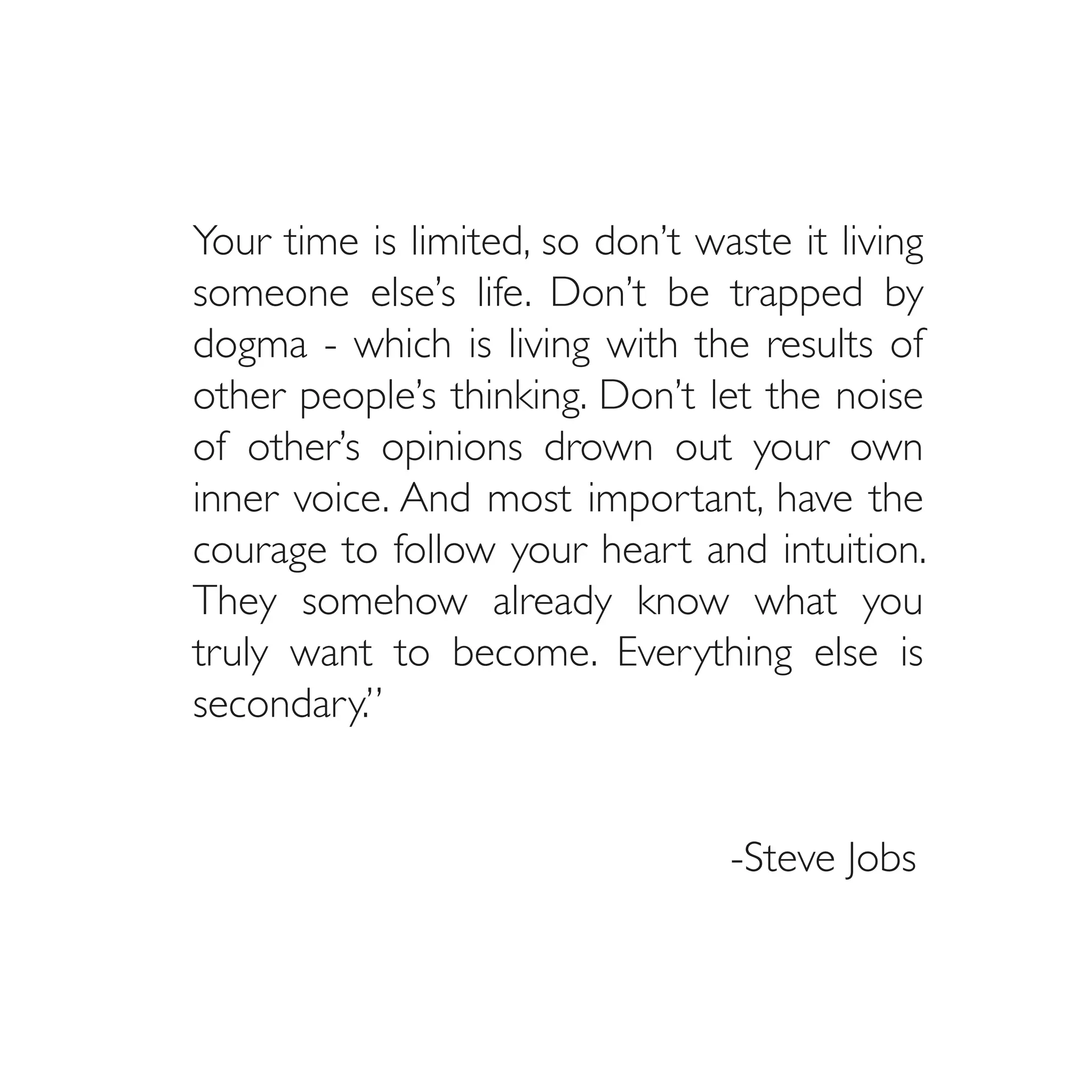 Your time is limited, so don’t waste it living
someone else’s life. Don’t be trapped by
dogma - which is living with the results of
other people’s thinking. Don’t let the noise
of other’s opinions drown out your own
inner voice. And most important, have the
courage to follow your heart and intuition.
They somehow already know what you
truly want to become. Everything else is
secondary.”
												

								                         -Steve Jobs
 