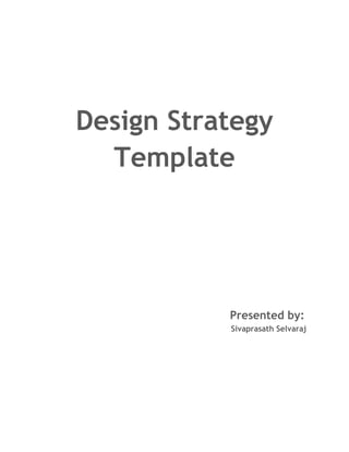 Design Strategy Template<br />                                                       Presented by:                                                                                Sivaprasath Selvaraj<br />                                                                                                         <br />Design Strategy<br />Design strategy is to determine what make to do, why do it and how to innovate contextually and over the long term. This process involves the interplay between design and business, forming a systematic approach integrating holistic-thinking, research methods used to inform business strategy and strategic planning which provides a context for design. <br />Business Goals<br />Note: Usually phrases as specific metrics like Gain/ Retain Customers, hold current customers<br />Target Users<br />Note: Primary users for whom the interface must be a success<br />General Tasks<br />Note: The task the users are expected to accomplish<br />Technological Constraints<br />Note: Possible/Challenges given the technology<br />Marketing / Branding Goals<br />Note: Values and Personality to be projected<br />Critical Success Factors<br />Note: Key outcomes that must be met to succeed<br />Personas<br />A Persona is a concrete “Characterization” of a single user group; It synthesizes information from the User, Task and environment Profiles. It is a detailed example of a potential end-user that represents a specific target audience type; and focuses on probabilities, not possibilities. <br />Things he wants to knowThings he wants to do<br />Key factors to create Personas are:<br />,[object Object]