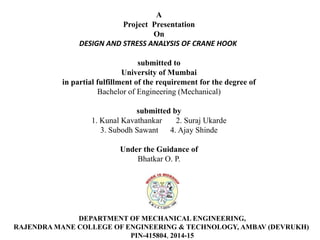 A
Project Presentation
On
DESIGN AND STRESS ANALYSIS OF CRANE HOOK
submitted to
University of Mumbai
in partial fulfillment of the requirement for the degree of
Bachelor of Engineering (Mechanical)
submitted by
1. Kunal Kavathankar 2. Suraj Ukarde
3. Subodh Sawant 4. Ajay Shinde
Under the Guidance of
Bhatkar O. P.
DEPARTMENT OF MECHANICAL ENGINEERING,
RAJENDRA MANE COLLEGE OF ENGINEERING & TECHNOLOGY, AMBAV (DEVRUKH)
PIN-415804, 2014-15
 