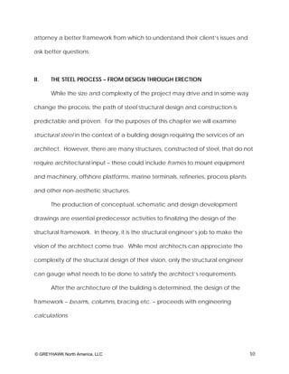 attorney a better framework from which to understand their client’s issues and

ask better questions.



II.   THE STEEL PROCESS – FROM DESIGN THROUGH ERECTION

      While the size and complexity of the project may drive and in some way

change the process, the path of steel structural design and construction is

predictable and proven. For the purposes of this chapter we will examine

structural steel in the context of a building design requiring the services of an

architect. However, there are many structures, constructed of steel, that do not

require architectural input – these could include frames to mount equipment

and machinery, offshore platforms, marine terminals, refineries, process plants

and other non-aesthetic structures.

      The production of conceptual, schematic and design development

drawings are essential predecessor activities to finalizing the design of the

structural framework. In theory, it is the structural engineer’s job to make the

vision of the architect come true. While most architects can appreciate the

complexity of the structural design of their vision, only the structural engineer

can gauge what needs to be done to satisfy the architect’s requirements.

      After the architecture of the building is determined, the design of the

framework – beams, columns, bracing etc. – proceeds with engineering

calculations.




© GREYHAWK North America, LLC                                                       10
 