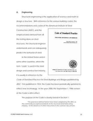 A.     Engineering

              Structural engineering is the application of science and math to

       design a structure. With reference to the various building codes, the

       recommendations and codes of the American Institute of Steel

       Construction (AISC), and the

       empirical data derived from all

       the testing done on steel

       structures, the structural engineer

       understands and can adequately

       predict the behavior of steel.

              In the United States and in

       some other countries, when the

       term “code” is used in the steel

       design and construction industry,

       it is usually in reference to the

       Code of Standard Practice for Steel Buildings and Bridges published by

       AISC. First published in 1924, the Code has been periodically updated to

       reflect new technology. In the year 2000, the September 1, 1986 version

       of the Code is still in effect.

              The purpose of the Code is clearly stated in Section 1.:

                      “The practices defined herein have been adopted by the AISC as
              the commonly accepted standards of the structural steel fabricating
              industry. In the absence of other instructions in the contract documents,




© GREYHAWK North America, LLC                                                             11
 