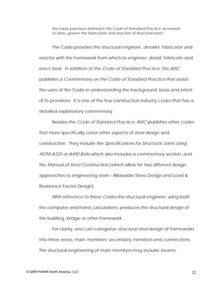 the trade practices defined in this Code of Standard Practice, as revised
              to date, govern the fabrication and erection of structural steel.”


              The Code provides the structural engineer, detailer, fabricator and

       erector with the framework from which to engineer, detail, fabricate and

       erect steel. In addition to the Code of Standard Practice, the AISC

       publishes a Commentary on the Code of Standard Practice that assists

       the users of the Code in understanding the background, basis and intent

       of its provisions. It is one of the few construction industry codes that has a

       detailed explanatory commentary.

              Besides the Code of Standard Practice, AISC publishes other codes

       that more specifically cover other aspects of steel design and

       construction. They include the Specifications for Structural Joints Using

       ASTM A325 or A490 Bolts which also includes a commentary section, and

       the Manual of Steel Construction [which allow for two different design

       approaches to engineering steel – Allowable Stress Design and Load &

       Resistance Factor Design].

              With reference to these Codes the structural engineer, using both

       the computer and hand calculations, produces the structural design of

       the building, bridge or other framework.

              For clarity, one can categorize structural steel design of frameworks

       into three areas: main members, secondary members and connections.

       The structural engineering of main members may include beams,



© GREYHAWK North America, LLC                                                             12
 
