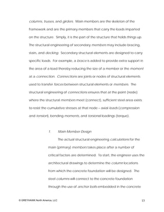 columns, trusses, and girders. Main members are the skeleton of the

       framework and are the primary members that carry the loads imparted

       on the structure. Simply, it is the part of the structure that holds things up.

       The structural engineering of secondary members may include bracing,

       stairs, and decking. Secondary structural elements are designed to carry

       specific loads. For example, a brace is added to provide extra support in

       the area of a load thereby reducing the size of a member or the moment

       at a connection. Connections are joints or nodes of structural elements

       used to transfer forces between structural elements or members. The

       structural engineering of connections ensures that at the point (node)

       where the structural members meet (connect), sufficient steel area exists

       to resist the cumulative stresses at that node – axial loads (compression

       and tension), bending moments, and torsional loadings (torque).



                      1.        Main Member Design

                                The actual structural engineering calculations for the

                      main (primary) members takes place after a number of

                      critical factors are determined. To start, the engineer uses the

                      architectural drawings to determine the column locations

                      from which the concrete foundation will be designed. The

                      steel columns will connect to the concrete foundation

                      through the use of anchor bolts embedded in the concrete



© GREYHAWK North America, LLC                                                            13
 