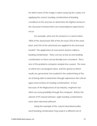 for which some of the magic is taken away by the codes, is in

                     applying the correct loading combinations of loading

                     conditions to the structure to determine the highest stresses in

                     the structural members that can reasonably be expected to

                     occur.

                                For example, what are the stresses in a column when

                     100% of the dead load, 50% of the live load, 25% of the snow

                     load, and 75% of the wind load are applied to the structural

                     model? This application of concurrent loads is called a

                     loading combination. There can be as few as one loading

                     combination or there can be literally over a hundred. This is

                     one of the problems computer analysis has caused. The ease

                     at which we can program data, and the speed at which

                     results are generated, has resulted in the undermining of the

                     art of being able to determine through experience the critical

                     types and numbers of loading combinations. In fact,

                     because of the litigiousness of our industry, engineers too

                     often run every possibility through the computer. Before the

                     advent of PC based software, eight loading combinations

                     were often deemed sufficient.

                                Using the example of the column described earlier,

                     each loading combination may result in a different set of



© GREYHAWK North America, LLC                                                         17
 