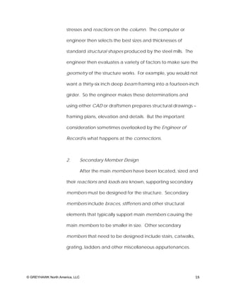 stresses and reactions on the column. The computer or

                     engineer then selects the best sizes and thicknesses of

                     standard structural shapes produced by the steel mills. The

                     engineer then evaluates a variety of factors to make sure the

                     geometry of the structure works. For example, you would not

                     want a thirty-six inch deep beam framing into a fourteen-inch

                     girder. So the engineer makes these determinations and

                     using either CAD or draftsmen prepares structural drawings –

                     framing plans, elevation and details. But the important

                     consideration sometimes overlooked by the Engineer of

                     Record is what happens at the connections.



                     2.         Secondary Member Design

                                After the main members have been located, sized and

                     their reactions and loads are known, supporting secondary

                     members must be designed for the structure. Secondary

                     members include braces, stiffeners and other structural

                     elements that typically support main members causing the

                     main members to be smaller in size. Other secondary

                     members that need to be designed include stairs, catwalks,

                     grating, ladders and other miscellaneous appurtenances.




© GREYHAWK North America, LLC                                                      18
 