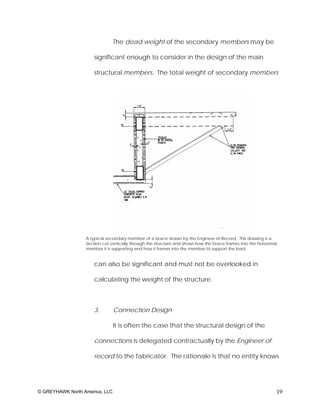 The dead weight of the secondary members may be

                      significant enough to consider in the design of the main

                      structural members. The total weight of secondary members




                  A typical secondary member of a brace drawn by the Engineer of Record. This drawing is a
                  Section cut vertically through the structure and shows how the brace frames into the horizontal
                  member it is supporting and how it frames into the member to support the load.


                      can also be significant and must not be overlooked in

                      calculating the weight of the structure.



                      3.        Connection Design

                                It is often the case that the structural design of the

                      connections is delegated contractually by the Engineer of

                      record to the fabricator. The rationale is that no entity knows




© GREYHAWK North America, LLC                                                                                   19
 