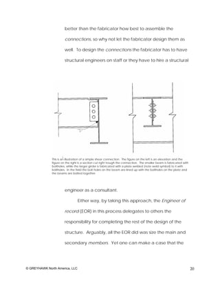 better than the fabricator how best to assemble the

                       connections, so why not let the fabricator design them as

                       well. To design the connections the fabricator has to have

                       structural engineers on staff or they have to hire a structural




              This is an illustration of a simple shear connection. The figure on the left is an elevation and the
              figure on the right is a section cut right trough the connection. The smaller beam is fabricated with
              boltholes, while the larger girder is fabricated with a plate welded (note weld symbol) to it with
              boltholes. In the field the bolt holes on the beam are lined up with the boltholes on the plate and
              the beams are bolted together.




                       engineer as a consultant.

                                 Either way, by taking this approach, the Engineer of

                       record (EOR) in this process delegates to others the

                       responsibility for completing the rest of the design of the

                       structure. Arguably, all the EOR did was size the main and

                       secondary members. Yet one can make a case that the




© GREYHAWK North America, LLC                                                                                         20
 