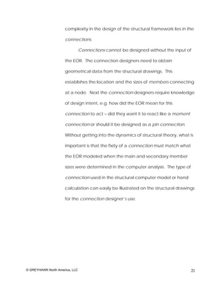 complexity in the design of the structural framework lies in the

                     connections.

                                Connections cannot be designed without the input of

                     the EOR. The connection designers need to obtain

                     geometrical data from the structural drawings. This

                     establishes the location and the sizes of members connecting

                     at a node. Next the connection designers require knowledge

                     of design intent, e.g. how did the EOR mean for this

                     connection to act – did they want it to react like a moment

                     connection or should it be designed as a pin connection.

                     Without getting into the dynamics of structural theory, what is

                     important is that the fixity of a connection must match what

                     the EOR modeled when the main and secondary member

                     sizes were determined in the computer analysis. The type of

                     connection used in the structural computer model or hand

                     calculation can easily be illustrated on the structural drawings

                     for the connection designer’s use.




© GREYHAWK North America, LLC                                                       21
 