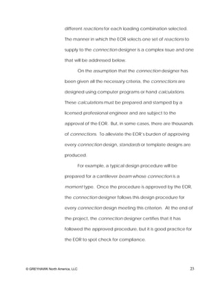 different reactions for each loading combination selected.

                     The manner in which the EOR selects one set of reactions to

                     supply to the connection designer is a complex issue and one

                     that will be addressed below.

                                On the assumption that the connection designer has

                     been given all the necessary criteria, the connections are

                     designed using computer programs or hand calculations.

                     These calculations must be prepared and stamped by a

                     licensed professional engineer and are subject to the

                     approval of the EOR. But, in some cases, there are thousands

                     of connections. To alleviate the EOR’s burden of approving

                     every connection design, standards or template designs are

                     produced.

                                For example, a typical design procedure will be

                     prepared for a cantilever beam whose connection is a

                     moment type. Once the procedure is approved by the EOR,

                     the connection designer follows this design procedure for

                     every connection design meeting this criterion. At the end of

                     the project, the connection designer certifies that it has

                     followed the approved procedure, but it is good practice for

                     the EOR to spot check for compliance.




© GREYHAWK North America, LLC                                                        23
 