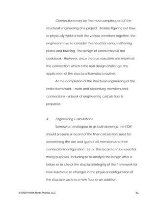 Connections may be the most complex part of the

                     structural engineering of a project. Besides figuring out how

                     to physically weld or bolt the various members together, the

                     engineers have to consider the need for various stiffening

                     plates and bracing. The design of connections is not

                     cookbook. However, once the true reactions are known at

                     the connection, which is the real design challenge, the

                     application of the structural formulas is routine.

                            At the completion of the structural engineering of the

                     entire framework – main and secondary members and

                     connections – a book of engineering calculations is

                     prepared.



                     4.     Engineering Calculations

                            Somewhat analogous to as-built drawings, the EOR

                     should prepare a record of the final calculations used for

                     determining the size and type of all members and their

                     connection configuration. Later, this record can be used for

                     many purposes, including to re-analyze the design after a

                     failure or to check the structural integrity of the framework for

                     new loads due to changes in the physical configuration of

                     the structure such as a new floor or an addition.



© GREYHAWK North America, LLC                                                        24
 