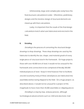 Unfortunately, large and complex jobs rarely have the

                     final structural calculations in order. Oftentimes, preliminary

                     designs and the iterative design of structural elements are

                     mixed up with final calculations.

                              Lastly, it is important that the results of the final design

                     calculations match what was fabricated and erected in the

                     field.



              B.     Detailing

                     Detailing is the process of converting the structural design

              drawings to shop drawings. These shop drawings are used by the

              fabricator to identify the size, shape, and material grade of every

              single piece of structural steel in the framework. On huge projects,

              those with over 40,000 tons of steel, it would not be unusual for the

              framework and connections to be comprised of literally 300,000

              individual pieces of steel. Keep in mind however that to facilitate

              erection economy many of these detail pieces are fabricated into

              assemblies before being shipped to the field. On a huge project, as

              described above, it would not be unusual for a project of this

              magnitude to have more than 45,000 assemblies or shipping pieces.

                     Detailing is a step by step, arduous process, although

              technological advancements such as CAD and electronic mail



© GREYHAWK North America, LLC                                                                25
 
